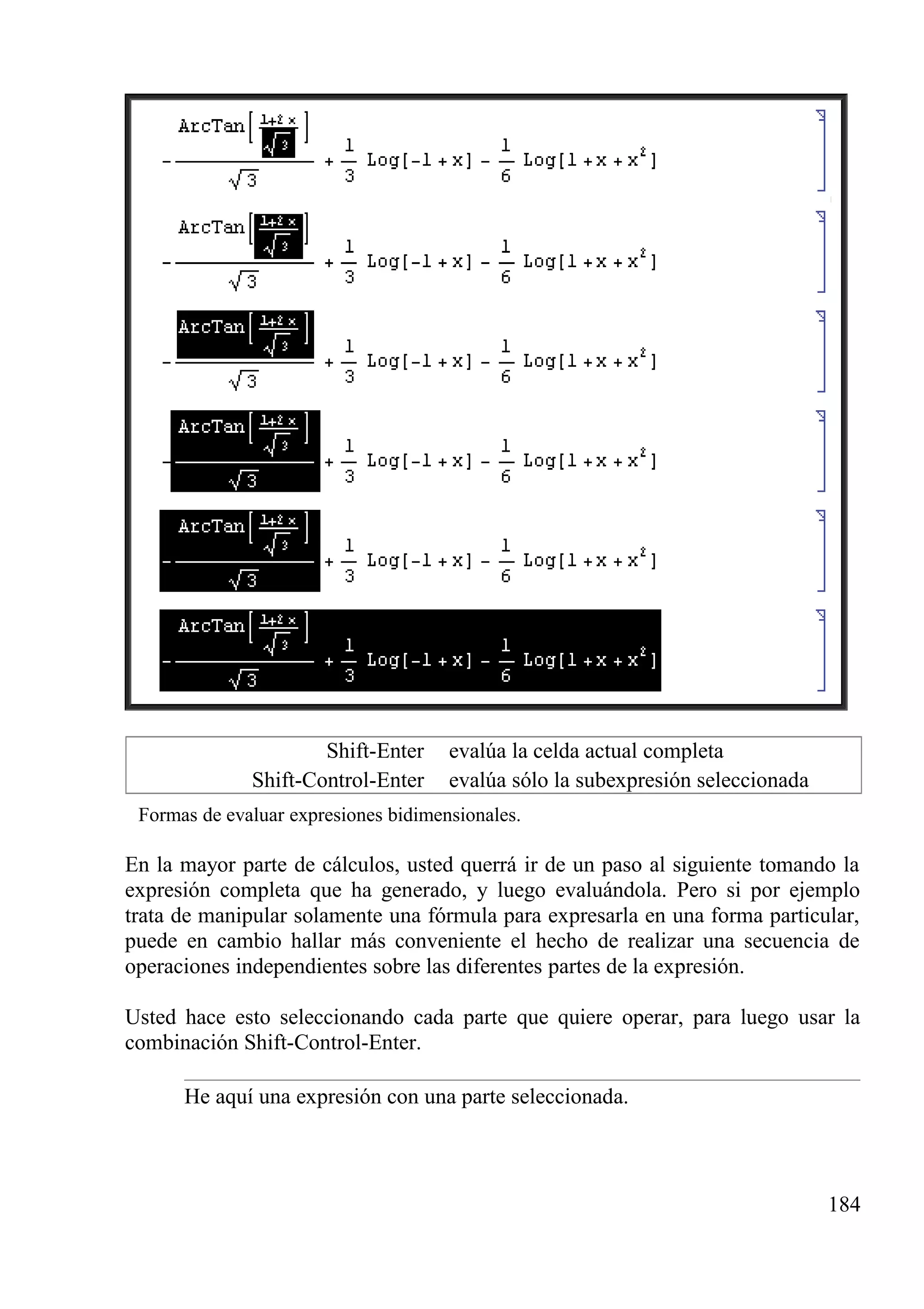Shift-Enter evalúa la celda actual completa
Shift-Control-Enter evalúa sólo la subexpresión seleccionada
Formas de evaluar expresiones bidimensionales.
En la mayor parte de cálculos, usted querrá ir de un paso al siguiente tomando la
expresión completa que ha generado, y luego evaluándola. Pero si por ejemplo
trata de manipular solamente una fórmula para expresarla en una forma particular,
puede en cambio hallar más conveniente el hecho de realizar una secuencia de
operaciones independientes sobre las diferentes partes de la expresión.
Usted hace esto seleccionando cada parte que quiere operar, para luego usar la
combinación Shift-Control-Enter.
He aquí una expresión con una parte seleccionada.
184
 
