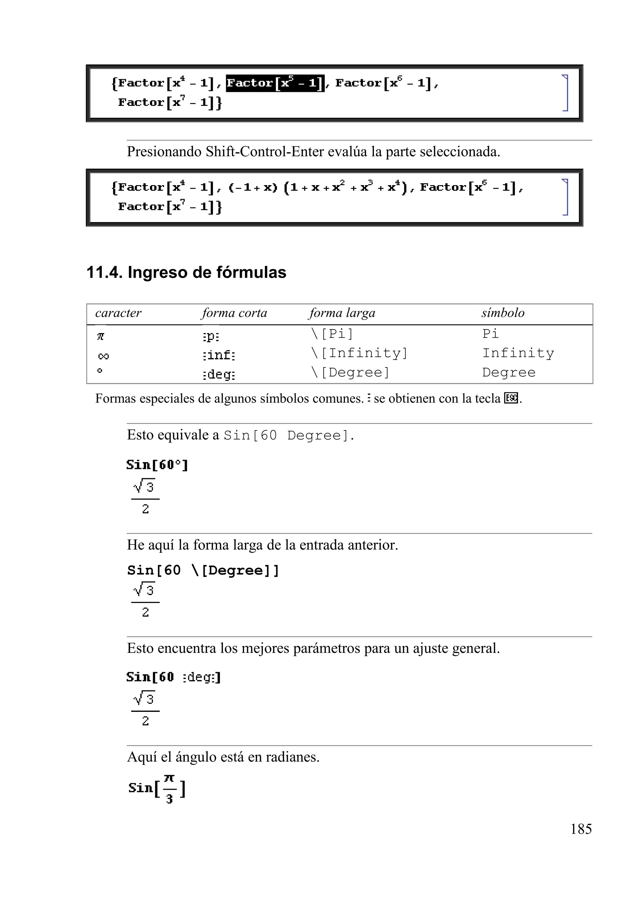 Presionando Shift-Control-Enter evalúa la parte seleccionada.
11.4. Ingreso de fórmulas
caracter forma corta forma larga símbolo
[Pi] Pi
[Infinity] Infinity
[Degree] Degree
Formas especiales de algunos símbolos comunes. se obtienen con la tecla .
Esto equivale a Sin[60 Degree].
He aquí la forma larga de la entrada anterior.
Sin[60 [Degree]]
Esto encuentra los mejores parámetros para un ajuste general.
Aquí el ángulo está en radianes.
185
 