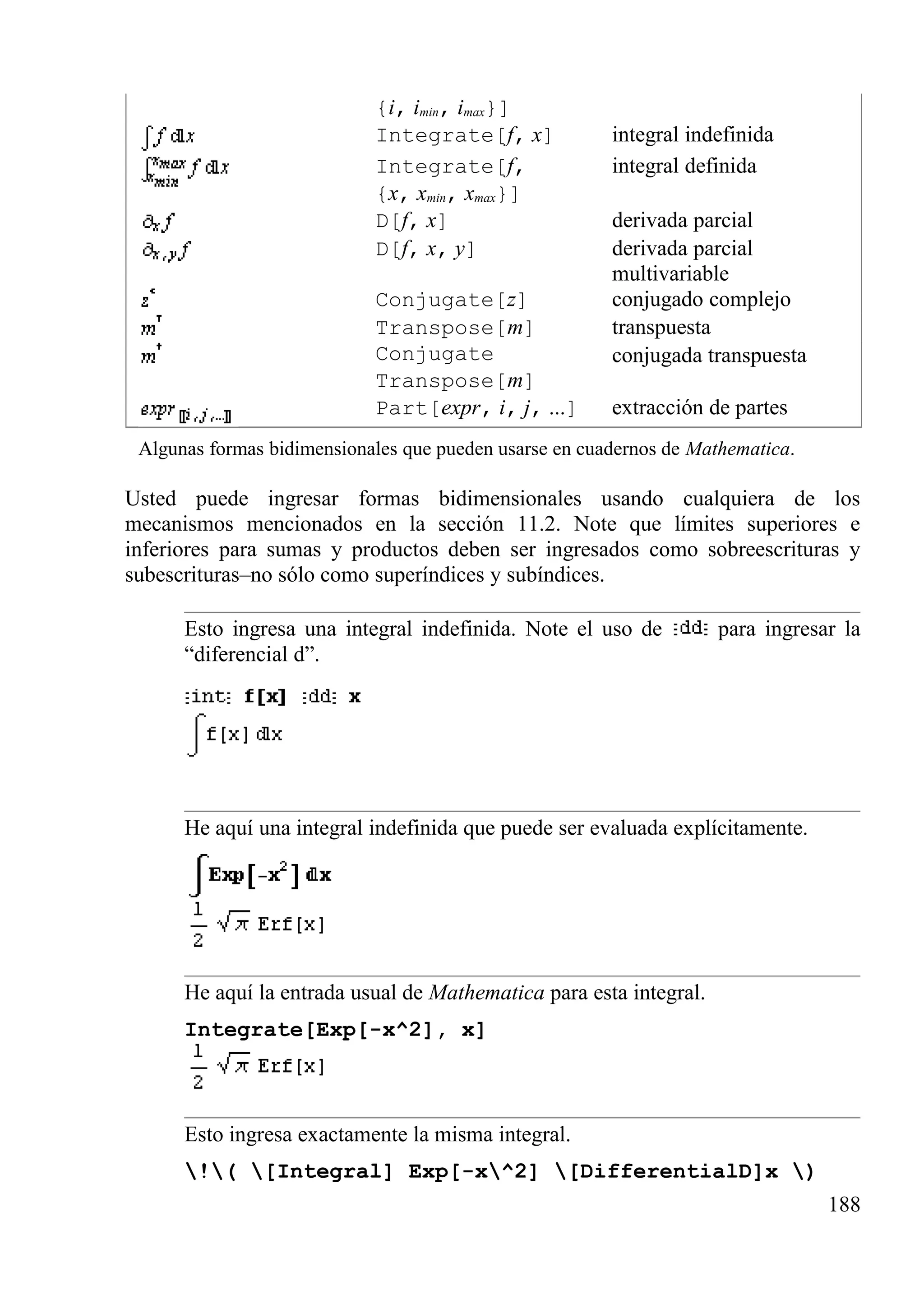 {i, imin, imax}]
Integrate[f, x] integral indefinida
Integrate[f,
{x, xmin, xmax}]
integral definida
D[f, x] derivada parcial
D[f, x, y] derivada parcial
multivariable
Conjugate[z] conjugado complejo
Transpose[m] transpuesta
Conjugate
Transpose[m]
conjugada transpuesta
Part[expr, i, j, ...] extracción de partes
Algunas formas bidimensionales que pueden usarse en cuadernos de Mathematica.
Usted puede ingresar formas bidimensionales usando cualquiera de los
mecanismos mencionados en la sección 11.2. Note que límites superiores e
inferiores para sumas y productos deben ser ingresados como sobreescrituras y
subescrituras–no sólo como superíndices y subíndices.
Esto ingresa una integral indefinida. Note el uso de para ingresar la
“diferencial d”.
He aquí una integral indefinida que puede ser evaluada explícitamente.
He aquí la entrada usual de Mathematica para esta integral.
Integrate[Exp[-x^2], x]
Esto ingresa exactamente la misma integral.
!( [Integral] Exp[-x^2] [DifferentialD]x )
188
 