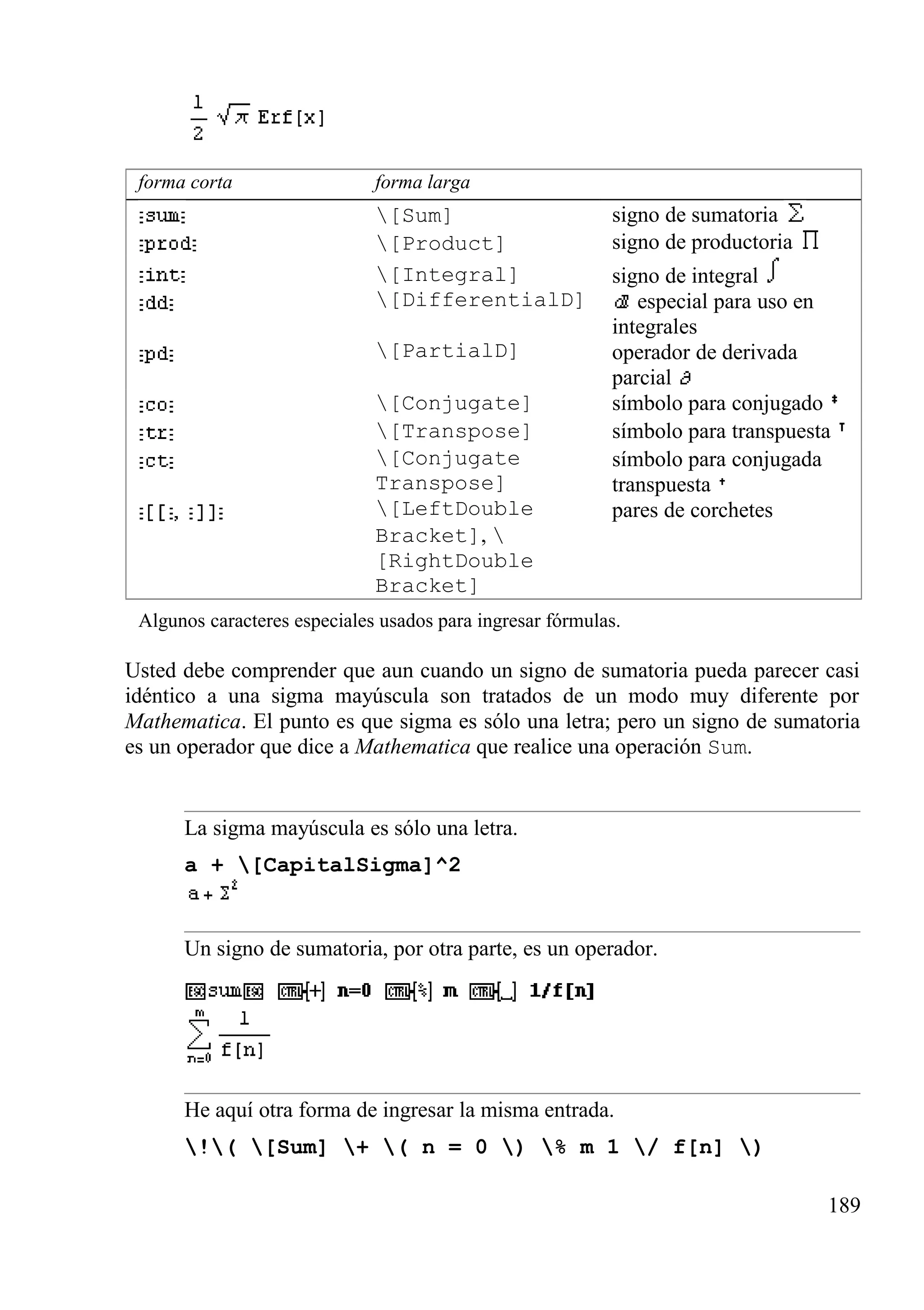 forma corta forma larga
[Sum] signo de sumatoria
[Product] signo de productoria
[Integral] signo de integral
[DifferentialD] especial para uso en
integrales
[PartialD] operador de derivada
parcial
[Conjugate] símbolo para conjugado
[Transpose] símbolo para transpuesta
[Conjugate
Transpose]
símbolo para conjugada
transpuesta
[LeftDouble
Bracket], 
[RightDouble
Bracket]
pares de corchetes
Algunos caracteres especiales usados para ingresar fórmulas.
Usted debe comprender que aun cuando un signo de sumatoria pueda parecer casi
idéntico a una sigma mayúscula son tratados de un modo muy diferente por
Mathematica. El punto es que sigma es sólo una letra; pero un signo de sumatoria
es un operador que dice a Mathematica que realice una operación Sum.
La sigma mayúscula es sólo una letra.
a + [CapitalSigma]^2
Un signo de sumatoria, por otra parte, es un operador.
He aquí otra forma de ingresar la misma entrada.
!( [Sum] + ( n = 0 ) % m 1 / f[n] )
189
 