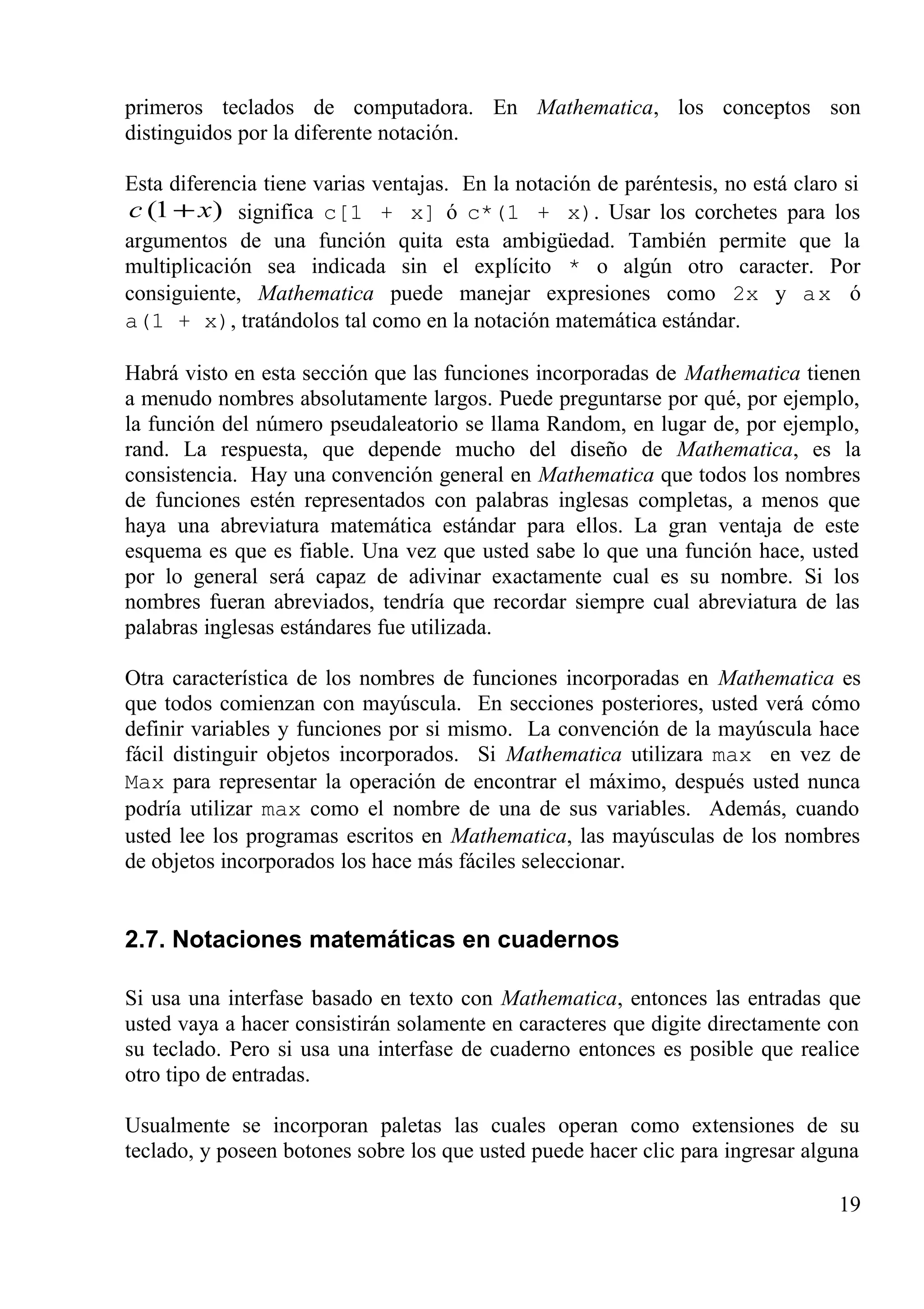 primeros teclados de computadora. En Mathematica, los conceptos son
distinguidos por la diferente notación.
Esta diferencia tiene varias ventajas. En la notación de paréntesis, no está claro si
)1( xc + significa c[1 + x] ó c*(1 + x). Usar los corchetes para los
argumentos de una función quita esta ambigüedad. También permite que la
multiplicación sea indicada sin el explícito * o algún otro caracter. Por
consiguiente, Mathematica puede manejar expresiones como 2x y ax ó
a(1 + x), tratándolos tal como en la notación matemática estándar.
Habrá visto en esta sección que las funciones incorporadas de Mathematica tienen
a menudo nombres absolutamente largos. Puede preguntarse por qué, por ejemplo,
la función del número pseudaleatorio se llama Random, en lugar de, por ejemplo,
rand. La respuesta, que depende mucho del diseño de Mathematica, es la
consistencia. Hay una convención general en Mathematica que todos los nombres
de funciones estén representados con palabras inglesas completas, a menos que
haya una abreviatura matemática estándar para ellos. La gran ventaja de este
esquema es que es fiable. Una vez que usted sabe lo que una función hace, usted
por lo general será capaz de adivinar exactamente cual es su nombre. Si los
nombres fueran abreviados, tendría que recordar siempre cual abreviatura de las
palabras inglesas estándares fue utilizada.
Otra característica de los nombres de funciones incorporadas en Mathematica es
que todos comienzan con mayúscula. En secciones posteriores, usted verá cómo
definir variables y funciones por si mismo. La convención de la mayúscula hace
fácil distinguir objetos incorporados. Si Mathematica utilizara max en vez de
Max para representar la operación de encontrar el máximo, después usted nunca
podría utilizar max como el nombre de una de sus variables. Además, cuando
usted lee los programas escritos en Mathematica, las mayúsculas de los nombres
de objetos incorporados los hace más fáciles seleccionar.
2.7. Notaciones matemáticas en cuadernos
Si usa una interfase basado en texto con Mathematica, entonces las entradas que
usted vaya a hacer consistirán solamente en caracteres que digite directamente con
su teclado. Pero si usa una interfase de cuaderno entonces es posible que realice
otro tipo de entradas.
Usualmente se incorporan paletas las cuales operan como extensiones de su
teclado, y poseen botones sobre los que usted puede hacer clic para ingresar alguna
19
 