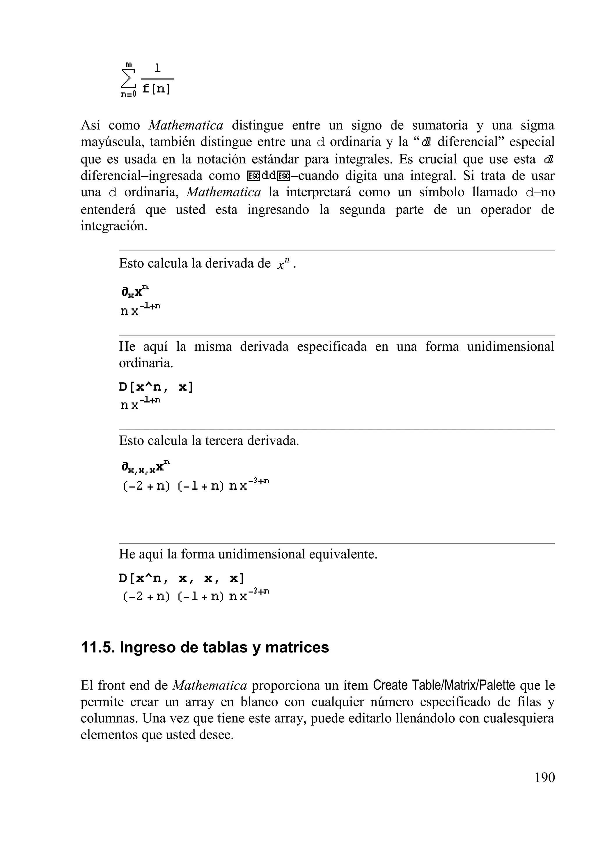 Así como Mathematica distingue entre un signo de sumatoria y una sigma
mayúscula, también distingue entre una d ordinaria y la “ diferencial” especial
que es usada en la notación estándar para integrales. Es crucial que use esta
diferencial–ingresada como –cuando digita una integral. Si trata de usar
una d ordinaria, Mathematica la interpretará como un símbolo llamado d–no
entenderá que usted esta ingresando la segunda parte de un operador de
integración.
Esto calcula la derivada de n
x .
He aquí la misma derivada especificada en una forma unidimensional
ordinaria.
D[x^n, x]
Esto calcula la tercera derivada.
He aquí la forma unidimensional equivalente.
D[x^n, x, x, x]
11.5. Ingreso de tablas y matrices
El front end de Mathematica proporciona un ítem Create Table/Matrix/Palette que le
permite crear un array en blanco con cualquier número especificado de filas y
columnas. Una vez que tiene este array, puede editarlo llenándolo con cualesquiera
elementos que usted desee.
190
 