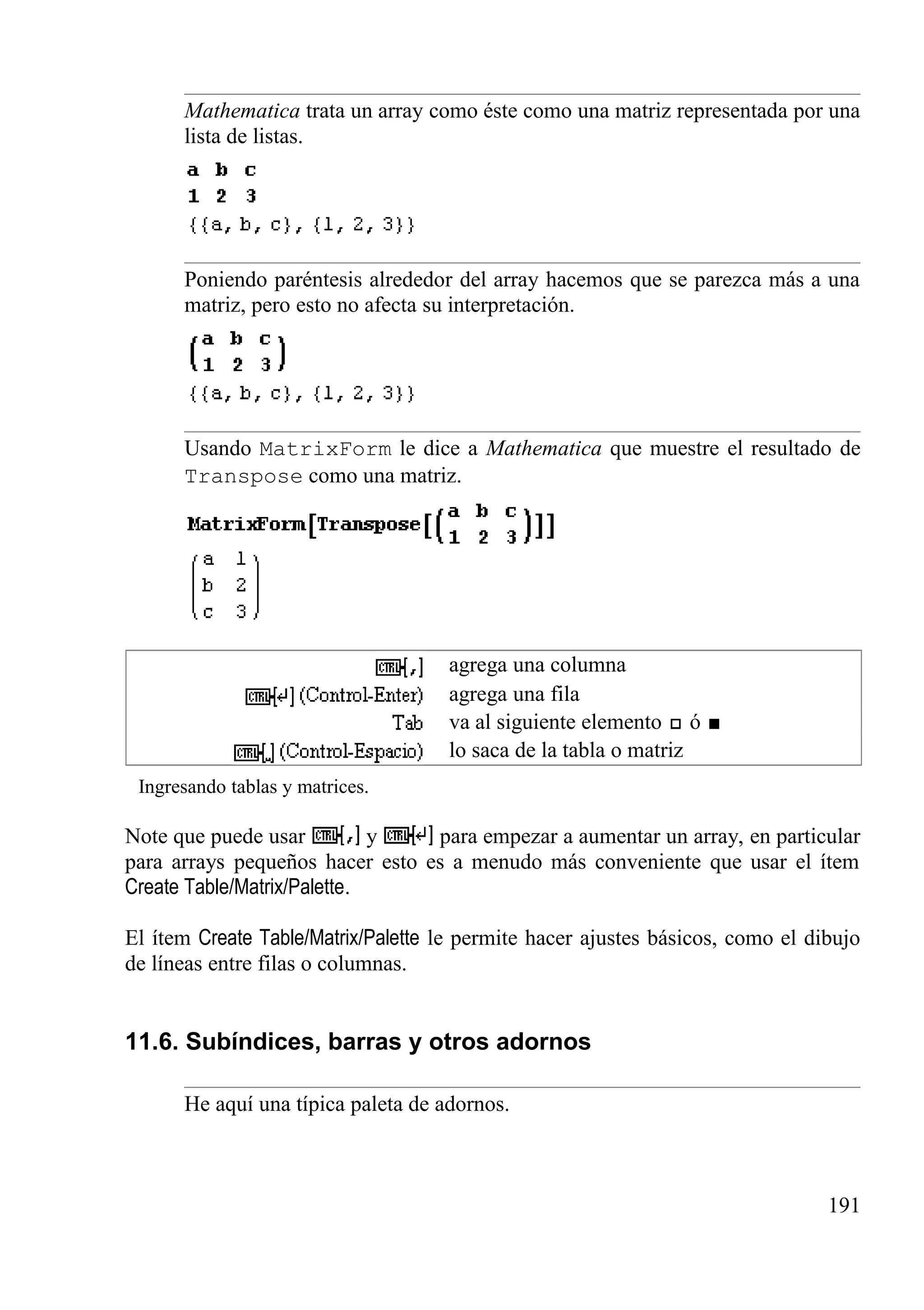 Mathematica trata un array como éste como una matriz representada por una
lista de listas.
Poniendo paréntesis alrededor del array hacemos que se parezca más a una
matriz, pero esto no afecta su interpretación.
Usando MatrixForm le dice a Mathematica que muestre el resultado de
Transpose como una matriz.
agrega una columna
agrega una fila
va al siguiente elemento ó
lo saca de la tabla o matriz
Ingresando tablas y matrices.
Note que puede usar y para empezar a aumentar un array, en particular
para arrays pequeños hacer esto es a menudo más conveniente que usar el ítem
Create Table/Matrix/Palette.
El ítem Create Table/Matrix/Palette le permite hacer ajustes básicos, como el dibujo
de líneas entre filas o columnas.
11.6. Subíndices, barras y otros adornos
He aquí una típica paleta de adornos.
191
 