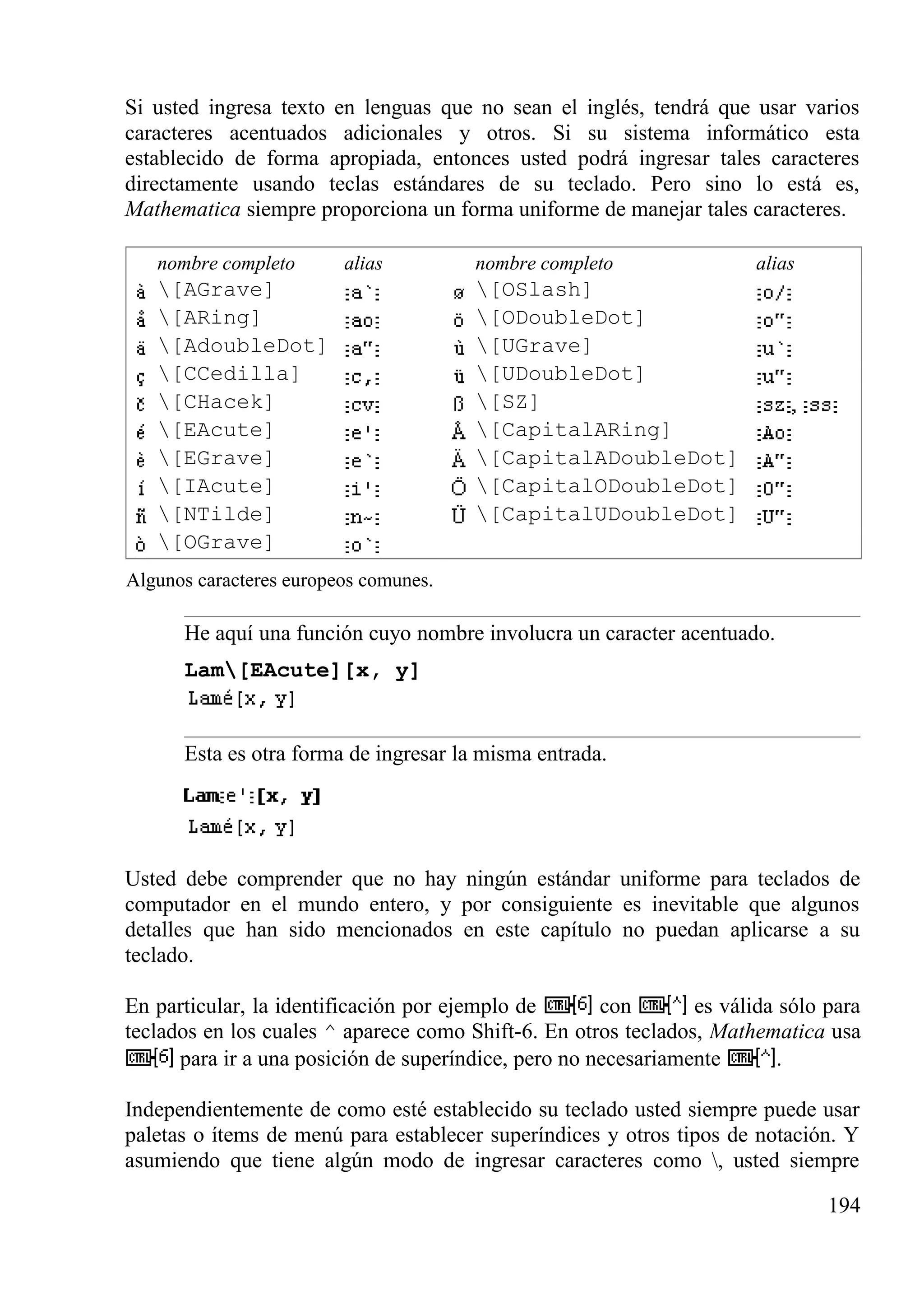 Si usted ingresa texto en lenguas que no sean el inglés, tendrá que usar varios
caracteres acentuados adicionales y otros. Si su sistema informático esta
establecido de forma apropiada, entonces usted podrá ingresar tales caracteres
directamente usando teclas estándares de su teclado. Pero sino lo está es,
Mathematica siempre proporciona un forma uniforme de manejar tales caracteres.
nombre completo alias nombre completo alias
[AGrave] [OSlash]
[ARing] [ODoubleDot]
[AdoubleDot] [UGrave]
[CCedilla] [UDoubleDot]
[CHacek] [SZ]
[EAcute] [CapitalARing]
[EGrave] [CapitalADoubleDot]
[IAcute] [CapitalODoubleDot]
[NTilde] [CapitalUDoubleDot]
[OGrave]
Algunos caracteres europeos comunes.
He aquí una función cuyo nombre involucra un caracter acentuado.
Lam[EAcute][x, y]
Esta es otra forma de ingresar la misma entrada.
Usted debe comprender que no hay ningún estándar uniforme para teclados de
computador en el mundo entero, y por consiguiente es inevitable que algunos
detalles que han sido mencionados en este capítulo no puedan aplicarse a su
teclado.
En particular, la identificación por ejemplo de con es válida sólo para
teclados en los cuales ^ aparece como Shift-6. En otros teclados, Mathematica usa
para ir a una posición de superíndice, pero no necesariamente .
Independientemente de como esté establecido su teclado usted siempre puede usar
paletas o ítems de menú para establecer superíndices y otros tipos de notación. Y
asumiendo que tiene algún modo de ingresar caracteres como , usted siempre
194
 
