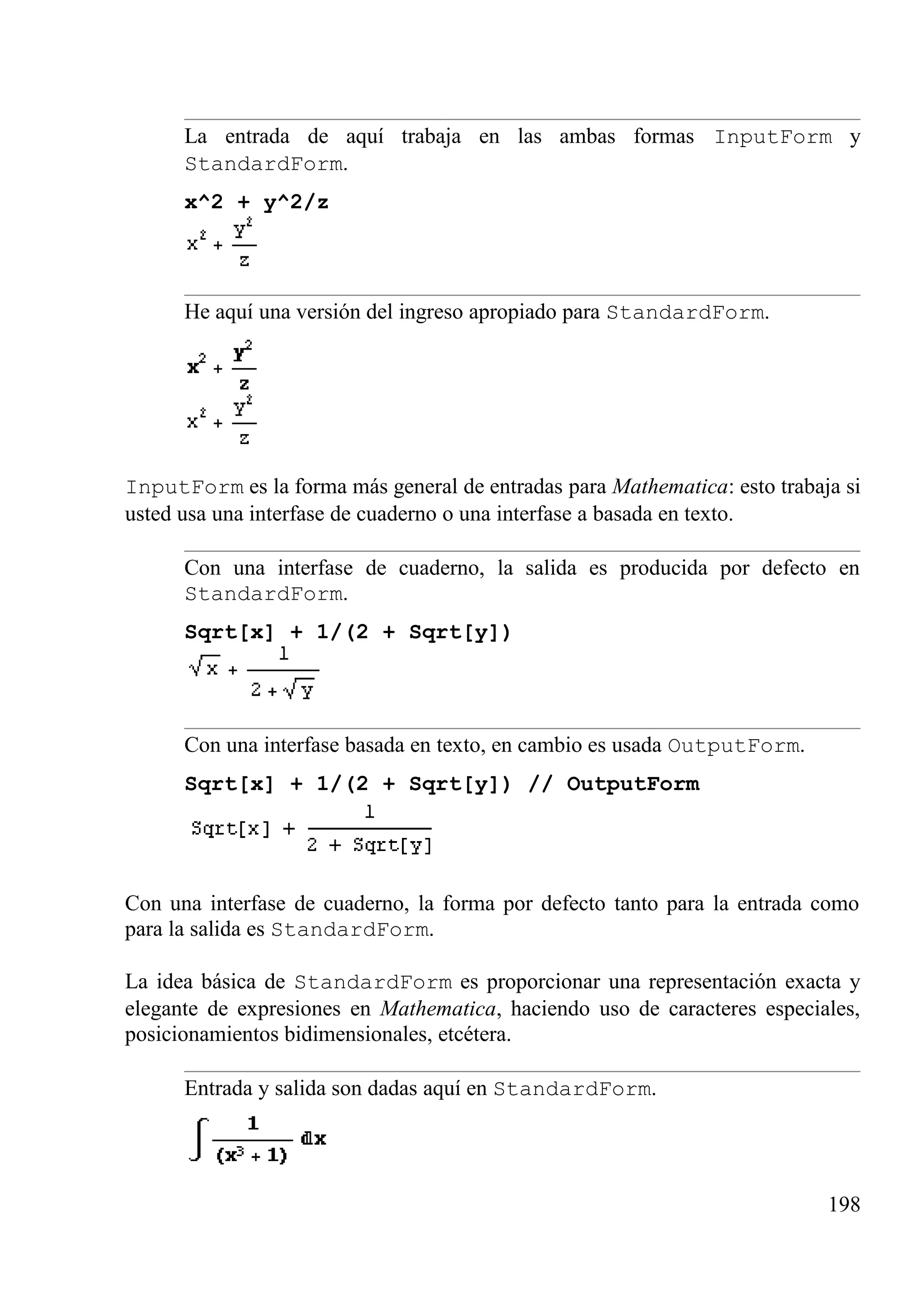 La entrada de aquí trabaja en las ambas formas InputForm y
StandardForm.
x^2 + y^2/z
He aquí una versión del ingreso apropiado para StandardForm.
InputForm es la forma más general de entradas para Mathematica: esto trabaja si
usted usa una interfase de cuaderno o una interfase a basada en texto.
Con una interfase de cuaderno, la salida es producida por defecto en
StandardForm.
Sqrt[x] + 1/(2 + Sqrt[y])
Con una interfase basada en texto, en cambio es usada OutputForm.
Sqrt[x] + 1/(2 + Sqrt[y]) // OutputForm
Con una interfase de cuaderno, la forma por defecto tanto para la entrada como
para la salida es StandardForm.
La idea básica de StandardForm es proporcionar una representación exacta y
elegante de expresiones en Mathematica, haciendo uso de caracteres especiales,
posicionamientos bidimensionales, etcétera.
Entrada y salida son dadas aquí en StandardForm.
198
 