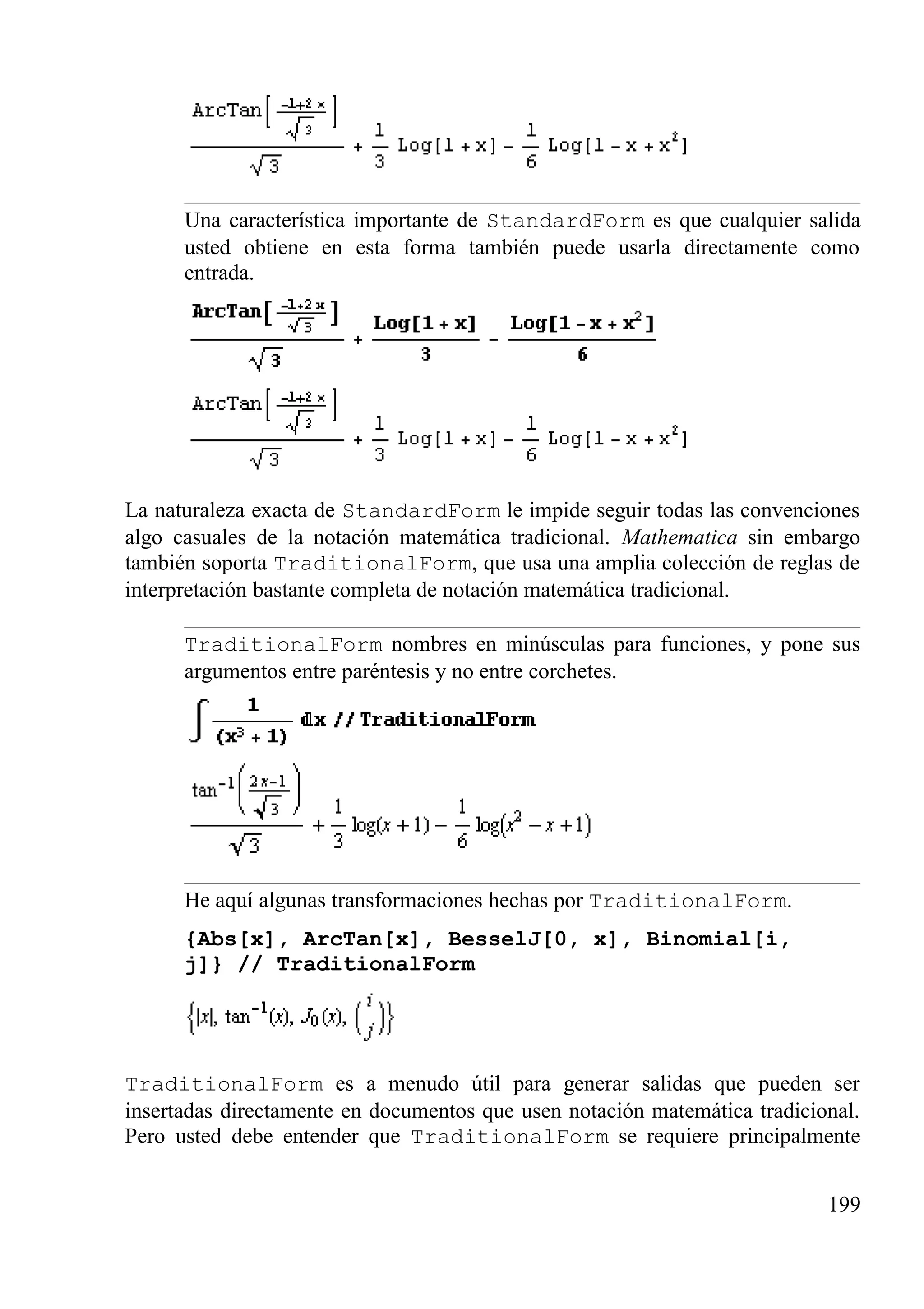 Una característica importante de StandardForm es que cualquier salida
usted obtiene en esta forma también puede usarla directamente como
entrada.
La naturaleza exacta de StandardForm le impide seguir todas las convenciones
algo casuales de la notación matemática tradicional. Mathematica sin embargo
también soporta TraditionalForm, que usa una amplia colección de reglas de
interpretación bastante completa de notación matemática tradicional.
TraditionalForm nombres en minúsculas para funciones, y pone sus
argumentos entre paréntesis y no entre corchetes.
He aquí algunas transformaciones hechas por TraditionalForm.
{Abs[x], ArcTan[x], BesselJ[0, x], Binomial[i,
j]} // TraditionalForm
TraditionalForm es a menudo útil para generar salidas que pueden ser
insertadas directamente en documentos que usen notación matemática tradicional.
Pero usted debe entender que TraditionalForm se requiere principalmente
199
 