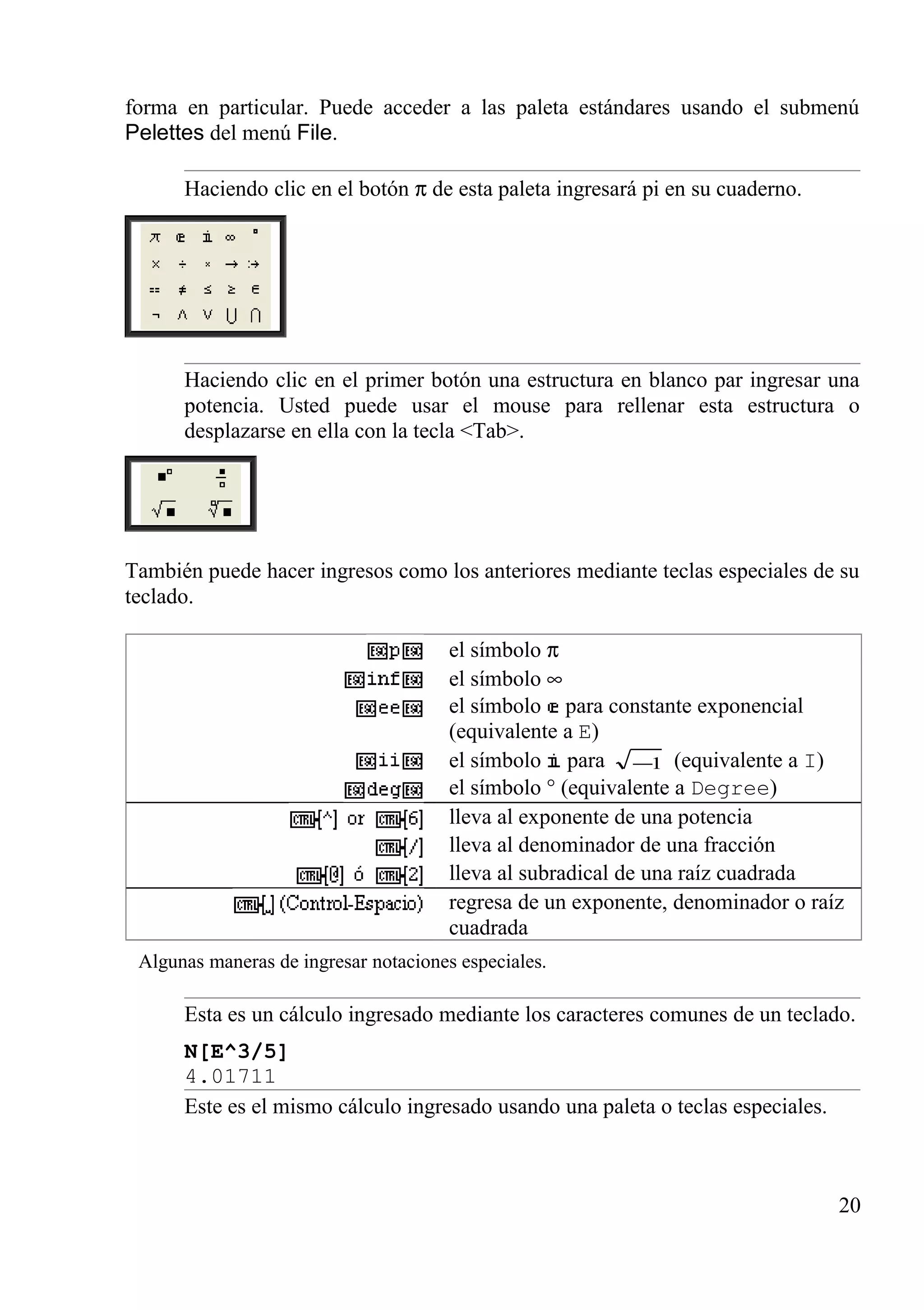 forma en particular. Puede acceder a las paleta estándares usando el submenú
Pelettes del menú File.
Haciendo clic en el botón π de esta paleta ingresará pi en su cuaderno.
Haciendo clic en el primer botón una estructura en blanco par ingresar una
potencia. Usted puede usar el mouse para rellenar esta estructura o
desplazarse en ella con la tecla <Tab>.
También puede hacer ingresos como los anteriores mediante teclas especiales de su
teclado.
el símbolo π
el símbolo ∞
el símbolo para constante exponencial
(equivalente a E)
el símbolo para 1− (equivalente a I)
el símbolo ° (equivalente a Degree)
lleva al exponente de una potencia
lleva al denominador de una fracción
lleva al subradical de una raíz cuadrada
regresa de un exponente, denominador o raíz
cuadrada
Algunas maneras de ingresar notaciones especiales.
Esta es un cálculo ingresado mediante los caracteres comunes de un teclado.
N[E^3/5]
4.01711
Este es el mismo cálculo ingresado usando una paleta o teclas especiales.
20
 