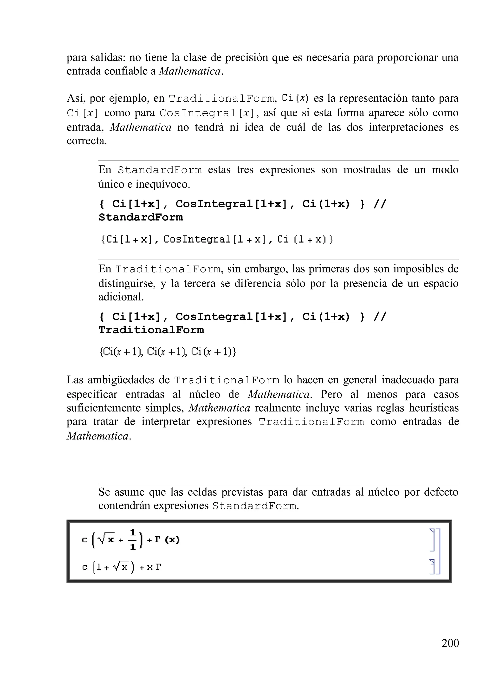 para salidas: no tiene la clase de precisión que es necesaria para proporcionar una
entrada confiable a Mathematica.
Así, por ejemplo, en TraditionalForm, es la representación tanto para
Ci[x] como para CosIntegral[x], así que si esta forma aparece sólo como
entrada, Mathematica no tendrá ni idea de cuál de las dos interpretaciones es
correcta.
En StandardForm estas tres expresiones son mostradas de un modo
único e inequívoco.
{ Ci[1+x], CosIntegral[1+x], Ci(1+x) } //
StandardForm
En TraditionalForm, sin embargo, las primeras dos son imposibles de
distinguirse, y la tercera se diferencia sólo por la presencia de un espacio
adicional.
{ Ci[1+x], CosIntegral[1+x], Ci(1+x) } //
TraditionalForm
Las ambigüedades de TraditionalForm lo hacen en general inadecuado para
especificar entradas al núcleo de Mathematica. Pero al menos para casos
suficientemente simples, Mathematica realmente incluye varias reglas heurísticas
para tratar de interpretar expresiones TraditionalForm como entradas de
Mathematica.
Se asume que las celdas previstas para dar entradas al núcleo por defecto
contendrán expresiones StandardForm.
200
 
