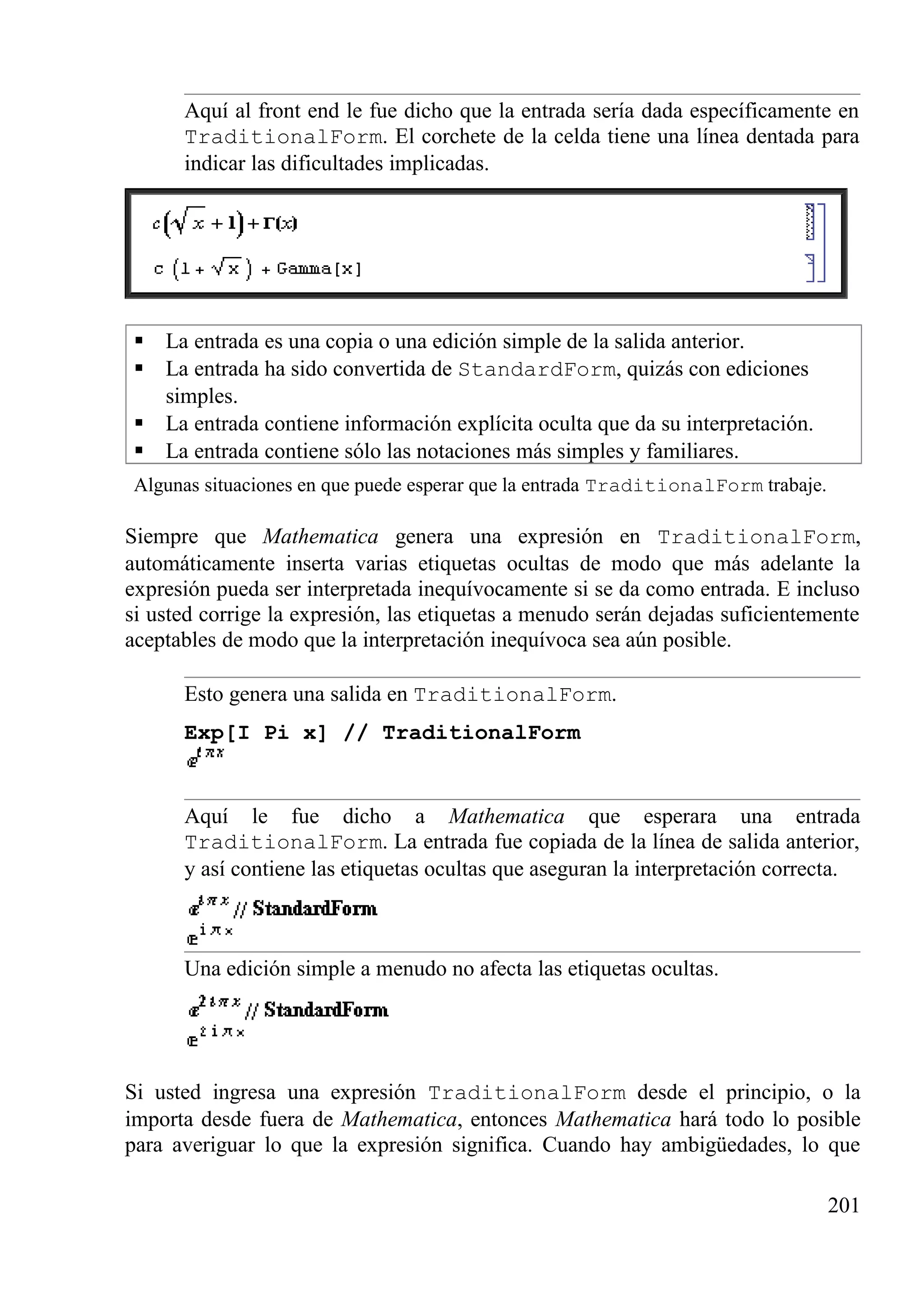 Aquí al front end le fue dicho que la entrada sería dada específicamente en
TraditionalForm. El corchete de la celda tiene una línea dentada para
indicar las dificultades implicadas.
 La entrada es una copia o una edición simple de la salida anterior.
 La entrada ha sido convertida de StandardForm, quizás con ediciones
simples.
 La entrada contiene información explícita oculta que da su interpretación.
 La entrada contiene sólo las notaciones más simples y familiares.
Algunas situaciones en que puede esperar que la entrada TraditionalForm trabaje.
Siempre que Mathematica genera una expresión en TraditionalForm,
automáticamente inserta varias etiquetas ocultas de modo que más adelante la
expresión pueda ser interpretada inequívocamente si se da como entrada. E incluso
si usted corrige la expresión, las etiquetas a menudo serán dejadas suficientemente
aceptables de modo que la interpretación inequívoca sea aún posible.
Esto genera una salida en TraditionalForm.
Exp[I Pi x] // TraditionalForm
Aquí le fue dicho a Mathematica que esperara una entrada
TraditionalForm. La entrada fue copiada de la línea de salida anterior,
y así contiene las etiquetas ocultas que aseguran la interpretación correcta.
Una edición simple a menudo no afecta las etiquetas ocultas.
Si usted ingresa una expresión TraditionalForm desde el principio, o la
importa desde fuera de Mathematica, entonces Mathematica hará todo lo posible
para averiguar lo que la expresión significa. Cuando hay ambigüedades, lo que
201
 