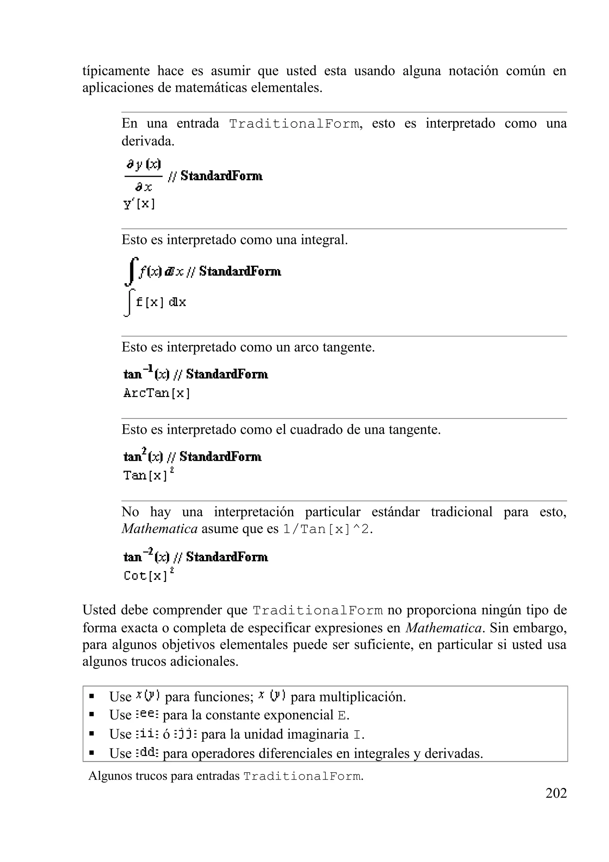 típicamente hace es asumir que usted esta usando alguna notación común en
aplicaciones de matemáticas elementales.
En una entrada TraditionalForm, esto es interpretado como una
derivada.
Esto es interpretado como una integral.
Esto es interpretado como un arco tangente.
Esto es interpretado como el cuadrado de una tangente.
No hay una interpretación particular estándar tradicional para esto,
Mathematica asume que es 1/Tan[x]^2.
Usted debe comprender que TraditionalForm no proporciona ningún tipo de
forma exacta o completa de especificar expresiones en Mathematica. Sin embargo,
para algunos objetivos elementales puede ser suficiente, en particular si usted usa
algunos trucos adicionales.
 Use para funciones; para multiplicación.
 Use para la constante exponencial E.
 Use ó para la unidad imaginaria I.
 Use para operadores diferenciales en integrales y derivadas.
Algunos trucos para entradas TraditionalForm.
202
 