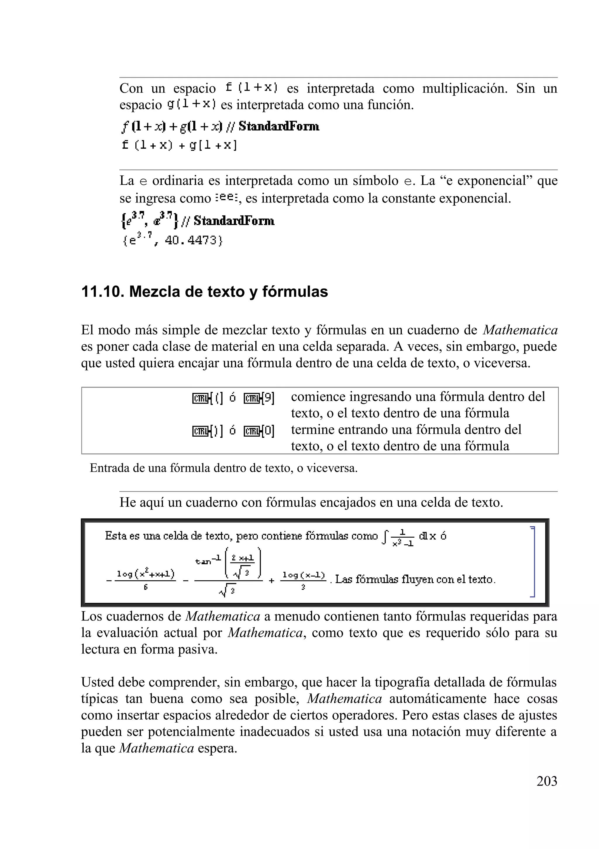 Con un espacio es interpretada como multiplicación. Sin un
espacio es interpretada como una función.
La e ordinaria es interpretada como un símbolo e. La “e exponencial” que
se ingresa como , es interpretada como la constante exponencial.
11.10. Mezcla de texto y fórmulas
El modo más simple de mezclar texto y fórmulas en un cuaderno de Mathematica
es poner cada clase de material en una celda separada. A veces, sin embargo, puede
que usted quiera encajar una fórmula dentro de una celda de texto, o viceversa.
comience ingresando una fórmula dentro del
texto, o el texto dentro de una fórmula
termine entrando una fórmula dentro del
texto, o el texto dentro de una fórmula
Entrada de una fórmula dentro de texto, o viceversa.
He aquí un cuaderno con fórmulas encajados en una celda de texto.
Los cuadernos de Mathematica a menudo contienen tanto fórmulas requeridas para
la evaluación actual por Mathematica, como texto que es requerido sólo para su
lectura en forma pasiva.
Usted debe comprender, sin embargo, que hacer la tipografía detallada de fórmulas
típicas tan buena como sea posible, Mathematica automáticamente hace cosas
como insertar espacios alrededor de ciertos operadores. Pero estas clases de ajustes
pueden ser potencialmente inadecuados si usted usa una notación muy diferente a
la que Mathematica espera.
203
 