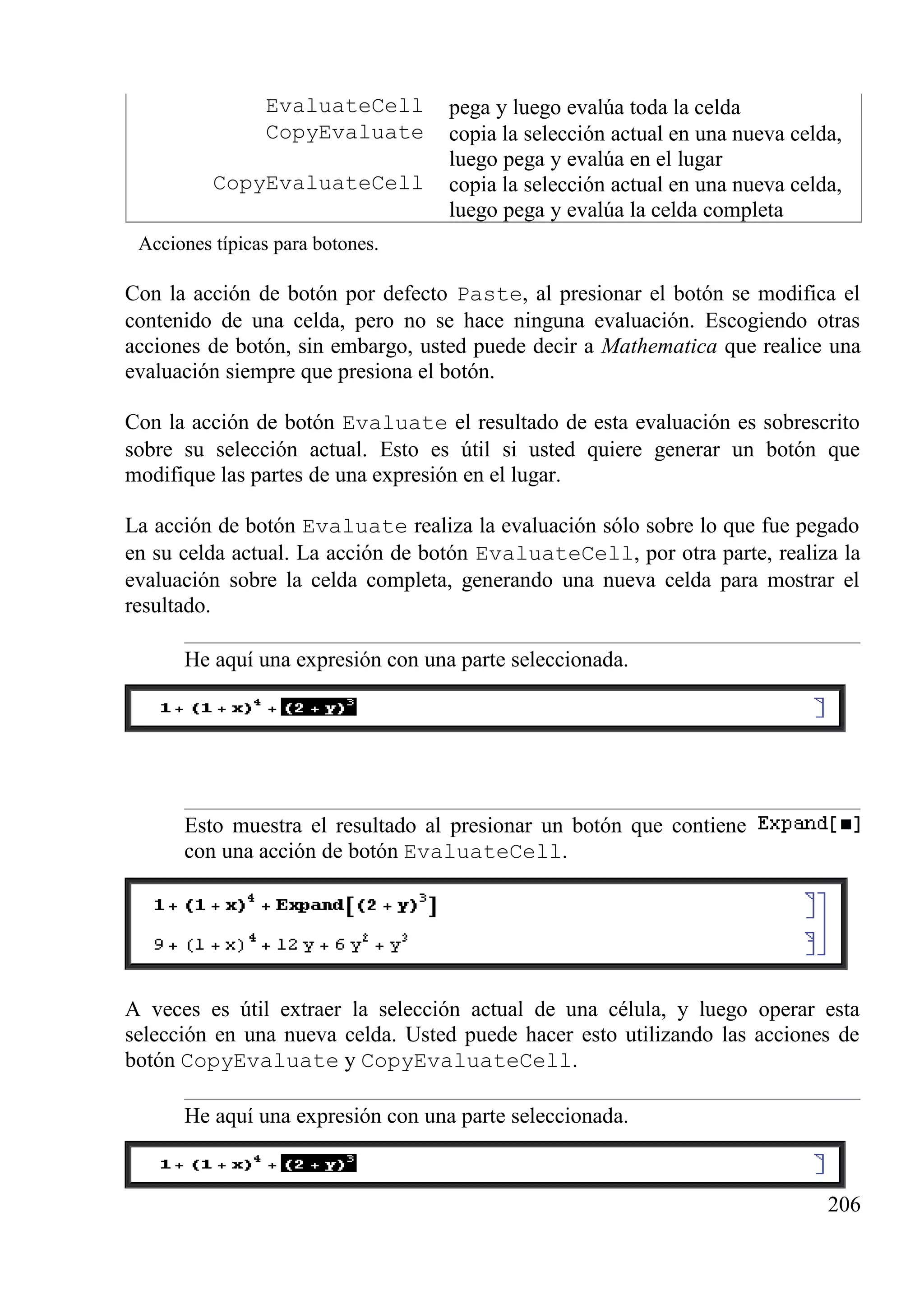 EvaluateCell pega y luego evalúa toda la celda
CopyEvaluate copia la selección actual en una nueva celda,
luego pega y evalúa en el lugar
CopyEvaluateCell copia la selección actual en una nueva celda,
luego pega y evalúa la celda completa
Acciones típicas para botones.
Con la acción de botón por defecto Paste, al presionar el botón se modifica el
contenido de una celda, pero no se hace ninguna evaluación. Escogiendo otras
acciones de botón, sin embargo, usted puede decir a Mathematica que realice una
evaluación siempre que presiona el botón.
Con la acción de botón Evaluate el resultado de esta evaluación es sobrescrito
sobre su selección actual. Esto es útil si usted quiere generar un botón que
modifique las partes de una expresión en el lugar.
La acción de botón Evaluate realiza la evaluación sólo sobre lo que fue pegado
en su celda actual. La acción de botón EvaluateCell, por otra parte, realiza la
evaluación sobre la celda completa, generando una nueva celda para mostrar el
resultado.
He aquí una expresión con una parte seleccionada.
Esto muestra el resultado al presionar un botón que contiene
con una acción de botón EvaluateCell.
A veces es útil extraer la selección actual de una célula, y luego operar esta
selección en una nueva celda. Usted puede hacer esto utilizando las acciones de
botón CopyEvaluate y CopyEvaluateCell.
He aquí una expresión con una parte seleccionada.
206
 
