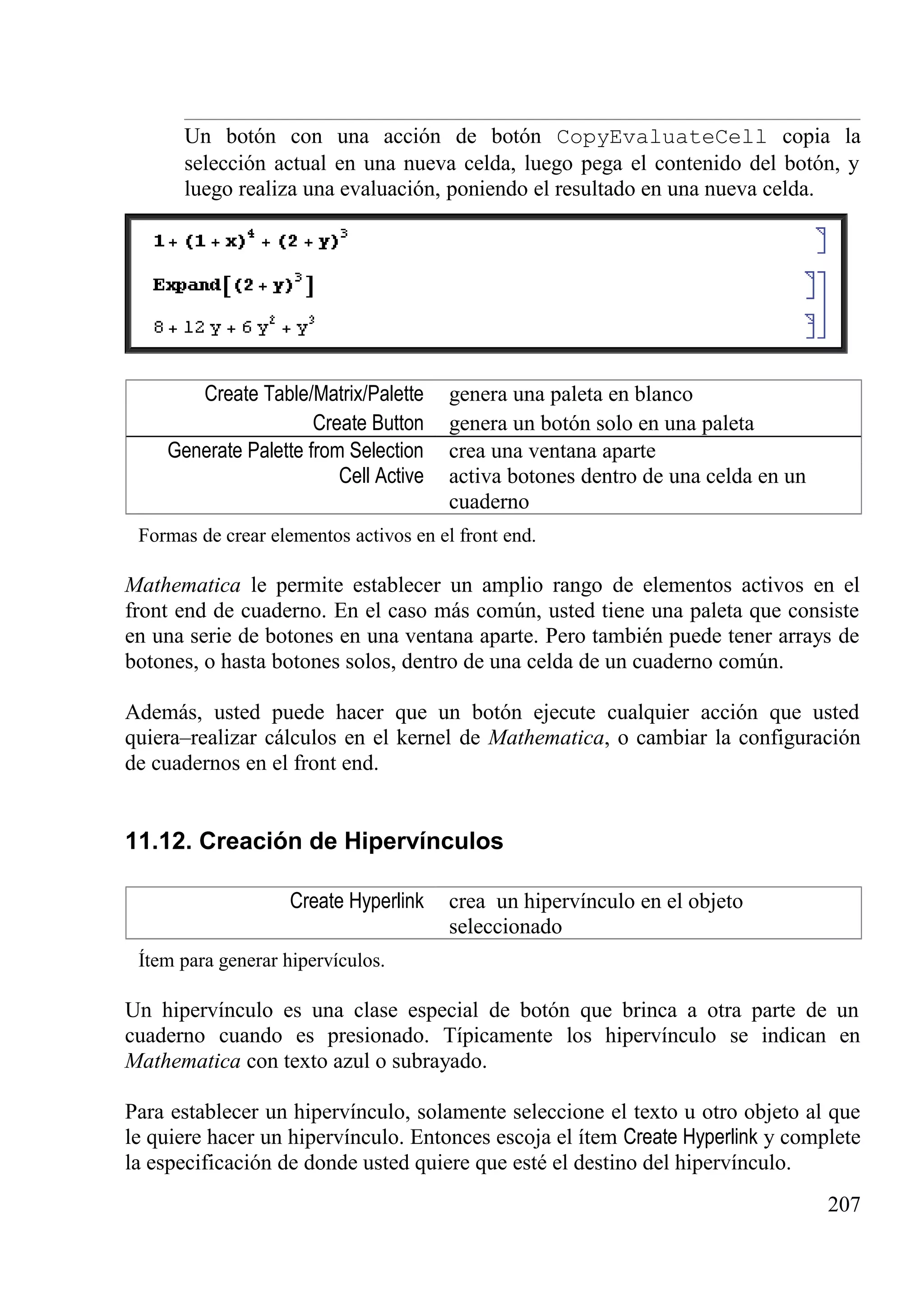 Un botón con una acción de botón CopyEvaluateCell copia la
selección actual en una nueva celda, luego pega el contenido del botón, y
luego realiza una evaluación, poniendo el resultado en una nueva celda.
Create Table/Matrix/Palette genera una paleta en blanco
Create Button genera un botón solo en una paleta
Generate Palette from Selection crea una ventana aparte
Cell Active activa botones dentro de una celda en un
cuaderno
Formas de crear elementos activos en el front end.
Mathematica le permite establecer un amplio rango de elementos activos en el
front end de cuaderno. En el caso más común, usted tiene una paleta que consiste
en una serie de botones en una ventana aparte. Pero también puede tener arrays de
botones, o hasta botones solos, dentro de una celda de un cuaderno común.
Además, usted puede hacer que un botón ejecute cualquier acción que usted
quiera–realizar cálculos en el kernel de Mathematica, o cambiar la configuración
de cuadernos en el front end.
11.12. Creación de Hipervínculos
Create Hyperlink crea un hipervínculo en el objeto
seleccionado
Ítem para generar hipervículos.
Un hipervínculo es una clase especial de botón que brinca a otra parte de un
cuaderno cuando es presionado. Típicamente los hipervínculo se indican en
Mathematica con texto azul o subrayado.
Para establecer un hipervínculo, solamente seleccione el texto u otro objeto al que
le quiere hacer un hipervínculo. Entonces escoja el ítem Create Hyperlink y complete
la especificación de donde usted quiere que esté el destino del hipervínculo.
207
 
