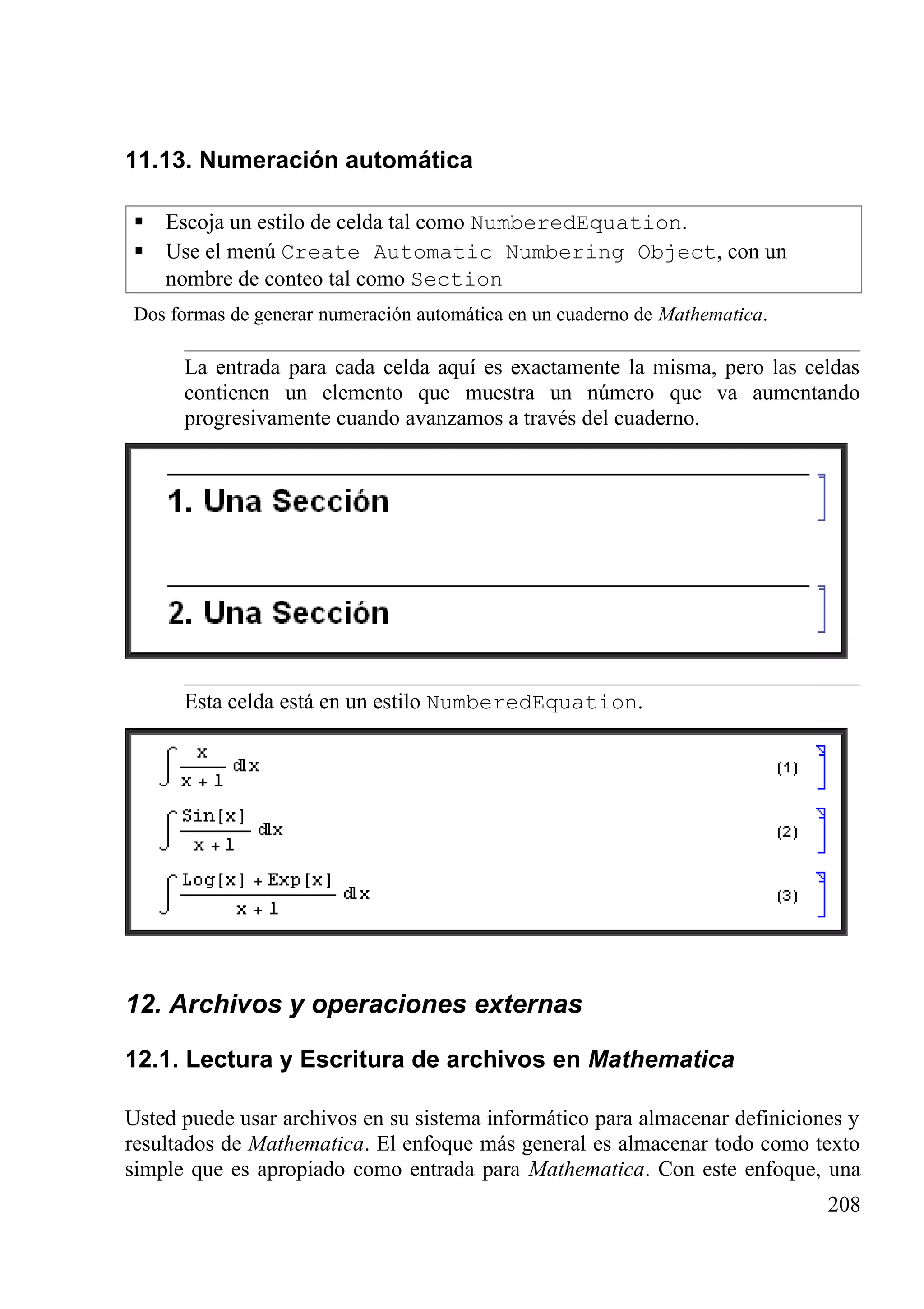 11.13. Numeración automática
 Escoja un estilo de celda tal como NumberedEquation.
 Use el menú Create Automatic Numbering Object, con un
nombre de conteo tal como Section
Dos formas de generar numeración automática en un cuaderno de Mathematica.
La entrada para cada celda aquí es exactamente la misma, pero las celdas
contienen un elemento que muestra un número que va aumentando
progresivamente cuando avanzamos a través del cuaderno.
Esta celda está en un estilo NumberedEquation.
12. Archivos y operaciones externas
12.1. Lectura y Escritura de archivos en Mathematica
Usted puede usar archivos en su sistema informático para almacenar definiciones y
resultados de Mathematica. El enfoque más general es almacenar todo como texto
simple que es apropiado como entrada para Mathematica. Con este enfoque, una
208
 