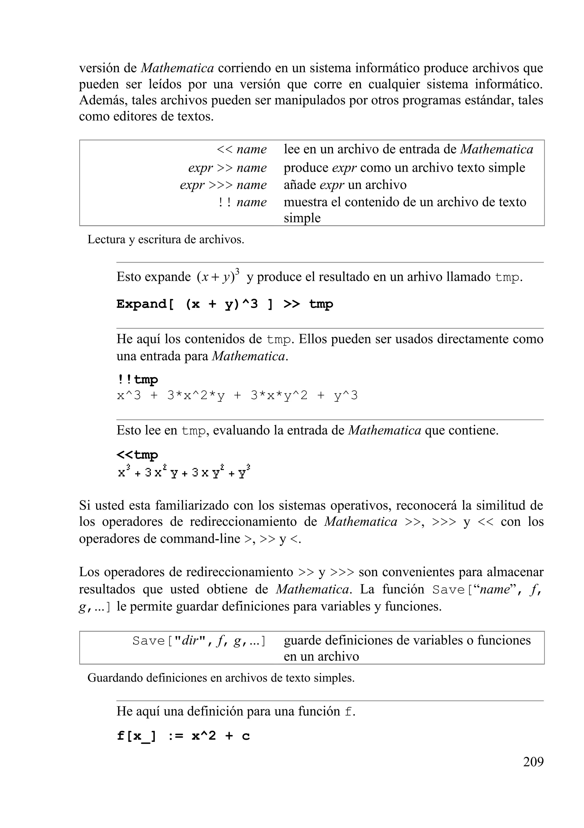 versión de Mathematica corriendo en un sistema informático produce archivos que
pueden ser leídos por una versión que corre en cualquier sistema informático.
Además, tales archivos pueden ser manipulados por otros programas estándar, tales
como editores de textos.
<< name lee en un archivo de entrada de Mathematica
expr >> name produce expr como un archivo texto simple
expr >>> name añade expr un archivo
!! name muestra el contenido de un archivo de texto
simple
Lectura y escritura de archivos.
Esto expande 3
( )x y+ y produce el resultado en un arhivo llamado tmp.
Expand[ (x + y)^3 ] >> tmp
He aquí los contenidos de tmp. Ellos pueden ser usados directamente como
una entrada para Mathematica.
!!tmp
x^3 + 3*x^2*y + 3*x*y^2 + y^3
Esto lee en tmp, evaluando la entrada de Mathematica que contiene.
<<tmp
Si usted esta familiarizado con los sistemas operativos, reconocerá la similitud de
los operadores de redireccionamiento de Mathematica >>, >>> y << con los
operadores de command-line >, >> y <.
Los operadores de redireccionamiento >> y >>> son convenientes para almacenar
resultados que usted obtiene de Mathematica. La función Save[“name”, f,
g,...] le permite guardar definiciones para variables y funciones.
Save["dir", f, g,...] guarde definiciones de variables o funciones
en un archivo
Guardando definiciones en archivos de texto simples.
He aquí una definición para una función f.
f[x_] := x^2 + c
209
 