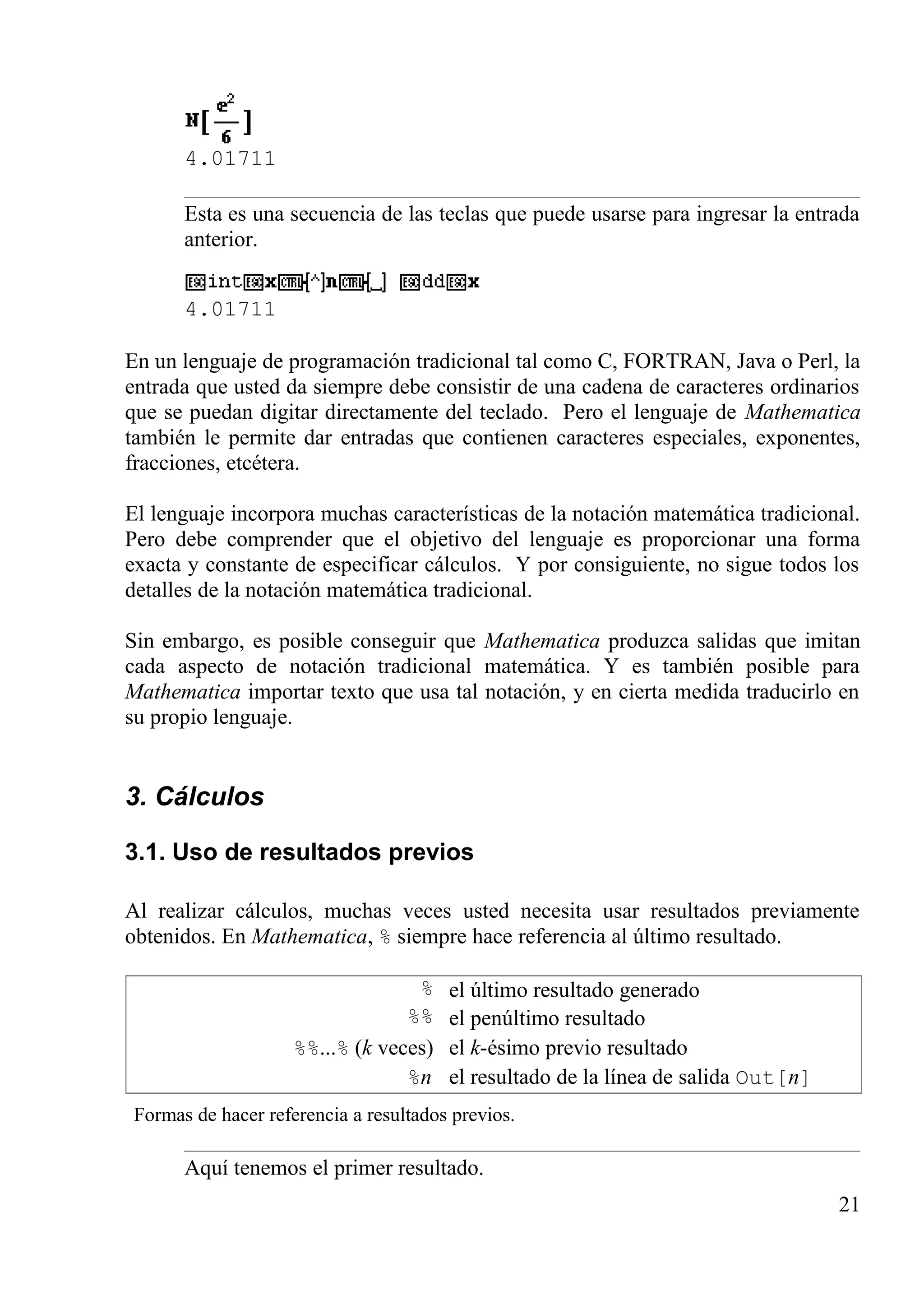 4.01711
Esta es una secuencia de las teclas que puede usarse para ingresar la entrada
anterior.
4.01711
En un lenguaje de programación tradicional tal como C, FORTRAN, Java o Perl, la
entrada que usted da siempre debe consistir de una cadena de caracteres ordinarios
que se puedan digitar directamente del teclado. Pero el lenguaje de Mathematica
también le permite dar entradas que contienen caracteres especiales, exponentes,
fracciones, etcétera.
El lenguaje incorpora muchas características de la notación matemática tradicional.
Pero debe comprender que el objetivo del lenguaje es proporcionar una forma
exacta y constante de especificar cálculos. Y por consiguiente, no sigue todos los
detalles de la notación matemática tradicional.
Sin embargo, es posible conseguir que Mathematica produzca salidas que imitan
cada aspecto de notación tradicional matemática. Y es también posible para
Mathematica importar texto que usa tal notación, y en cierta medida traducirlo en
su propio lenguaje.
3. Cálculos
3.1. Uso de resultados previos
Al realizar cálculos, muchas veces usted necesita usar resultados previamente
obtenidos. En Mathematica, % siempre hace referencia al último resultado.
% el último resultado generado
%% el penúltimo resultado
%%...% (k veces) el k-ésimo previo resultado
%n el resultado de la línea de salida Out[n]
Formas de hacer referencia a resultados previos.
Aquí tenemos el primer resultado.
21
 