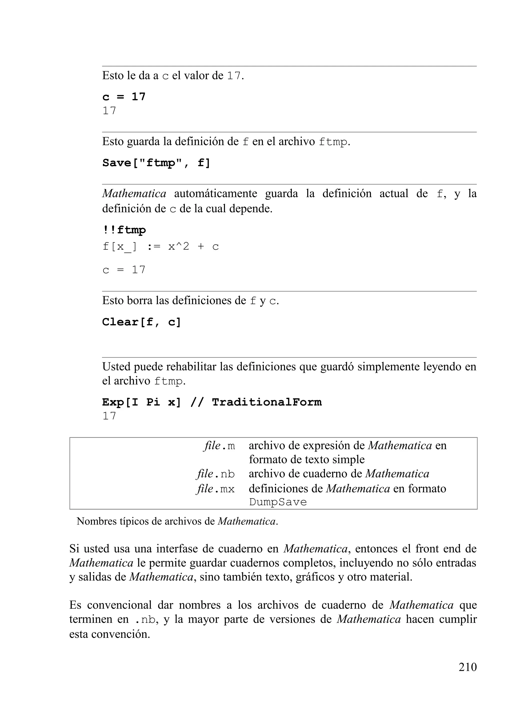 Esto le da a c el valor de 17.
c = 17
17
Esto guarda la definición de f en el archivo ftmp.
Save["ftmp", f]
Mathematica automáticamente guarda la definición actual de f, y la
definición de c de la cual depende.
!!ftmp
f[x_] := x^2 + c
c = 17
Esto borra las definiciones de f y c.
Clear[f, c]
Usted puede rehabilitar las definiciones que guardó simplemente leyendo en
el archivo ftmp.
Exp[I Pi x] // TraditionalForm
17
file.m archivo de expresión de Mathematica en
formato de texto simple
file.nb archivo de cuaderno de Mathematica
file.mx definiciones de Mathematica en formato
DumpSave
Nombres típicos de archivos de Mathematica.
Si usted usa una interfase de cuaderno en Mathematica, entonces el front end de
Mathematica le permite guardar cuadernos completos, incluyendo no sólo entradas
y salidas de Mathematica, sino también texto, gráficos y otro material.
Es convencional dar nombres a los archivos de cuaderno de Mathematica que
terminen en .nb, y la mayor parte de versiones de Mathematica hacen cumplir
esta convención.
210
 