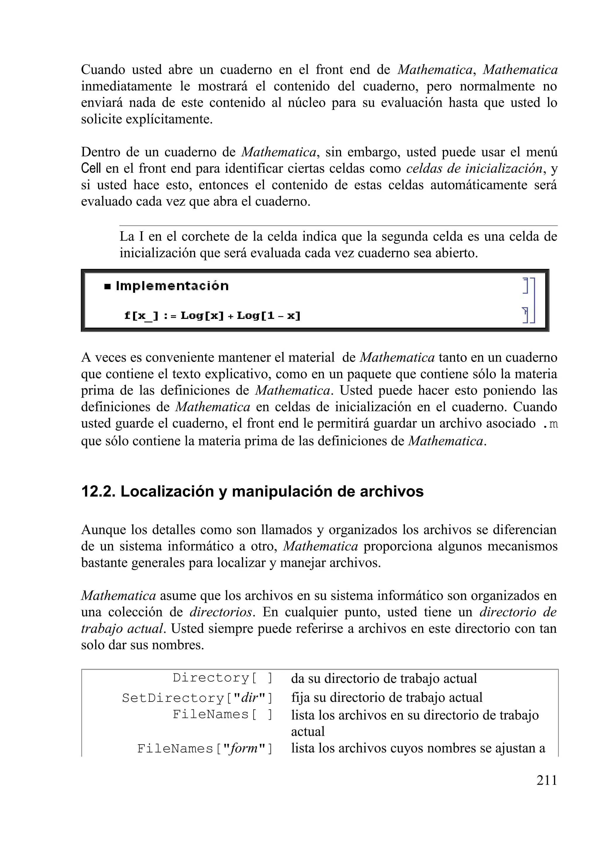 Cuando usted abre un cuaderno en el front end de Mathematica, Mathematica
inmediatamente le mostrará el contenido del cuaderno, pero normalmente no
enviará nada de este contenido al núcleo para su evaluación hasta que usted lo
solicite explícitamente.
Dentro de un cuaderno de Mathematica, sin embargo, usted puede usar el menú
Cell en el front end para identificar ciertas celdas como celdas de inicialización, y
si usted hace esto, entonces el contenido de estas celdas automáticamente será
evaluado cada vez que abra el cuaderno.
La I en el corchete de la celda indica que la segunda celda es una celda de
inicialización que será evaluada cada vez cuaderno sea abierto.
A veces es conveniente mantener el material de Mathematica tanto en un cuaderno
que contiene el texto explicativo, como en un paquete que contiene sólo la materia
prima de las definiciones de Mathematica. Usted puede hacer esto poniendo las
definiciones de Mathematica en celdas de inicialización en el cuaderno. Cuando
usted guarde el cuaderno, el front end le permitirá guardar un archivo asociado .m
que sólo contiene la materia prima de las definiciones de Mathematica.
12.2. Localización y manipulación de archivos
Aunque los detalles como son llamados y organizados los archivos se diferencian
de un sistema informático a otro, Mathematica proporciona algunos mecanismos
bastante generales para localizar y manejar archivos.
Mathematica asume que los archivos en su sistema informático son organizados en
una colección de directorios. En cualquier punto, usted tiene un directorio de
trabajo actual. Usted siempre puede referirse a archivos en este directorio con tan
solo dar sus nombres.
Directory[ ] da su directorio de trabajo actual
SetDirectory["dir"] fija su directorio de trabajo actual
FileNames[ ] lista los archivos en su directorio de trabajo
actual
FileNames["form"] lista los archivos cuyos nombres se ajustan a
211
 