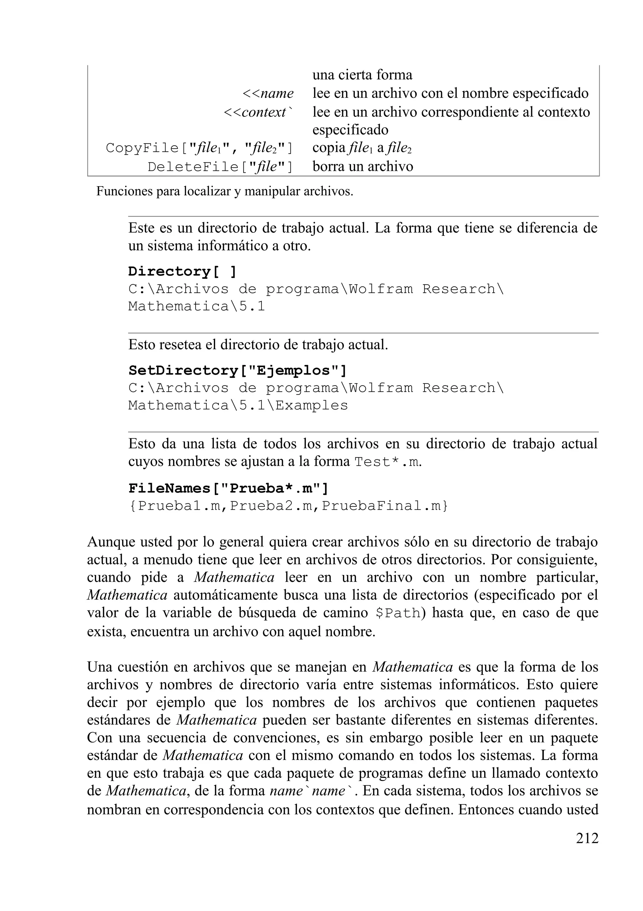 una cierta forma
<<name lee en un archivo con el nombre especificado
<<context` lee en un archivo correspondiente al contexto
especificado
CopyFile["file1", "file2"] copia file1 a file2
DeleteFile["file"] borra un archivo
Funciones para localizar y manipular archivos.
Este es un directorio de trabajo actual. La forma que tiene se diferencia de
un sistema informático a otro.
Directory[ ]
C:Archivos de programaWolfram Research
Mathematica5.1
Esto resetea el directorio de trabajo actual.
SetDirectory["Ejemplos"]
C:Archivos de programaWolfram Research
Mathematica5.1Examples
Esto da una lista de todos los archivos en su directorio de trabajo actual
cuyos nombres se ajustan a la forma Test*.m.
FileNames["Prueba*.m"]
{Prueba1.m,Prueba2.m,PruebaFinal.m}
Aunque usted por lo general quiera crear archivos sólo en su directorio de trabajo
actual, a menudo tiene que leer en archivos de otros directorios. Por consiguiente,
cuando pide a Mathematica leer en un archivo con un nombre particular,
Mathematica automáticamente busca una lista de directorios (especificado por el
valor de la variable de búsqueda de camino $Path) hasta que, en caso de que
exista, encuentra un archivo con aquel nombre.
Una cuestión en archivos que se manejan en Mathematica es que la forma de los
archivos y nombres de directorio varía entre sistemas informáticos. Esto quiere
decir por ejemplo que los nombres de los archivos que contienen paquetes
estándares de Mathematica pueden ser bastante diferentes en sistemas diferentes.
Con una secuencia de convenciones, es sin embargo posible leer en un paquete
estándar de Mathematica con el mismo comando en todos los sistemas. La forma
en que esto trabaja es que cada paquete de programas define un llamado contexto
de Mathematica, de la forma name`name`. En cada sistema, todos los archivos se
nombran en correspondencia con los contextos que definen. Entonces cuando usted
212
 