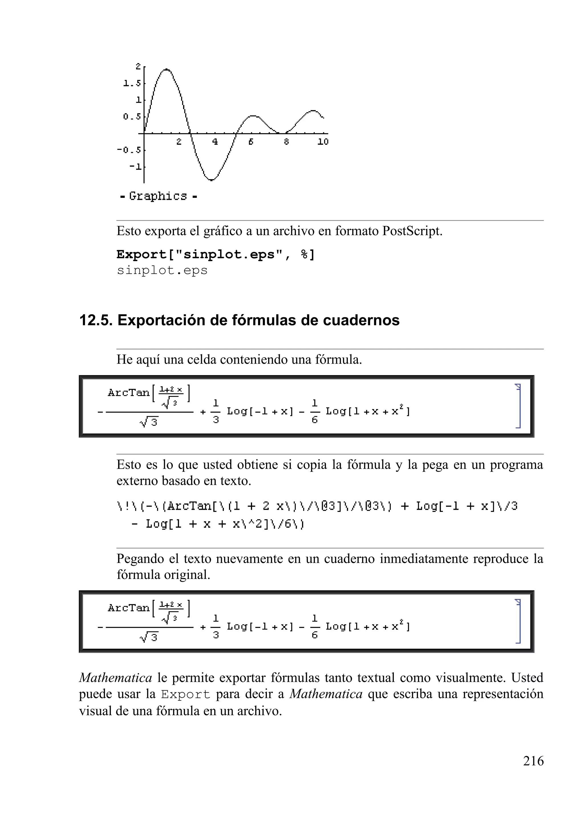 Esto exporta el gráfico a un archivo en formato PostScript.
Export["sinplot.eps", %]
sinplot.eps
12.5. Exportación de fórmulas de cuadernos
He aquí una celda conteniendo una fórmula.
Esto es lo que usted obtiene si copia la fórmula y la pega en un programa
externo basado en texto.
Pegando el texto nuevamente en un cuaderno inmediatamente reproduce la
fórmula original.
Mathematica le permite exportar fórmulas tanto textual como visualmente. Usted
puede usar la Export para decir a Mathematica que escriba una representación
visual de una fórmula en un archivo.
216
 