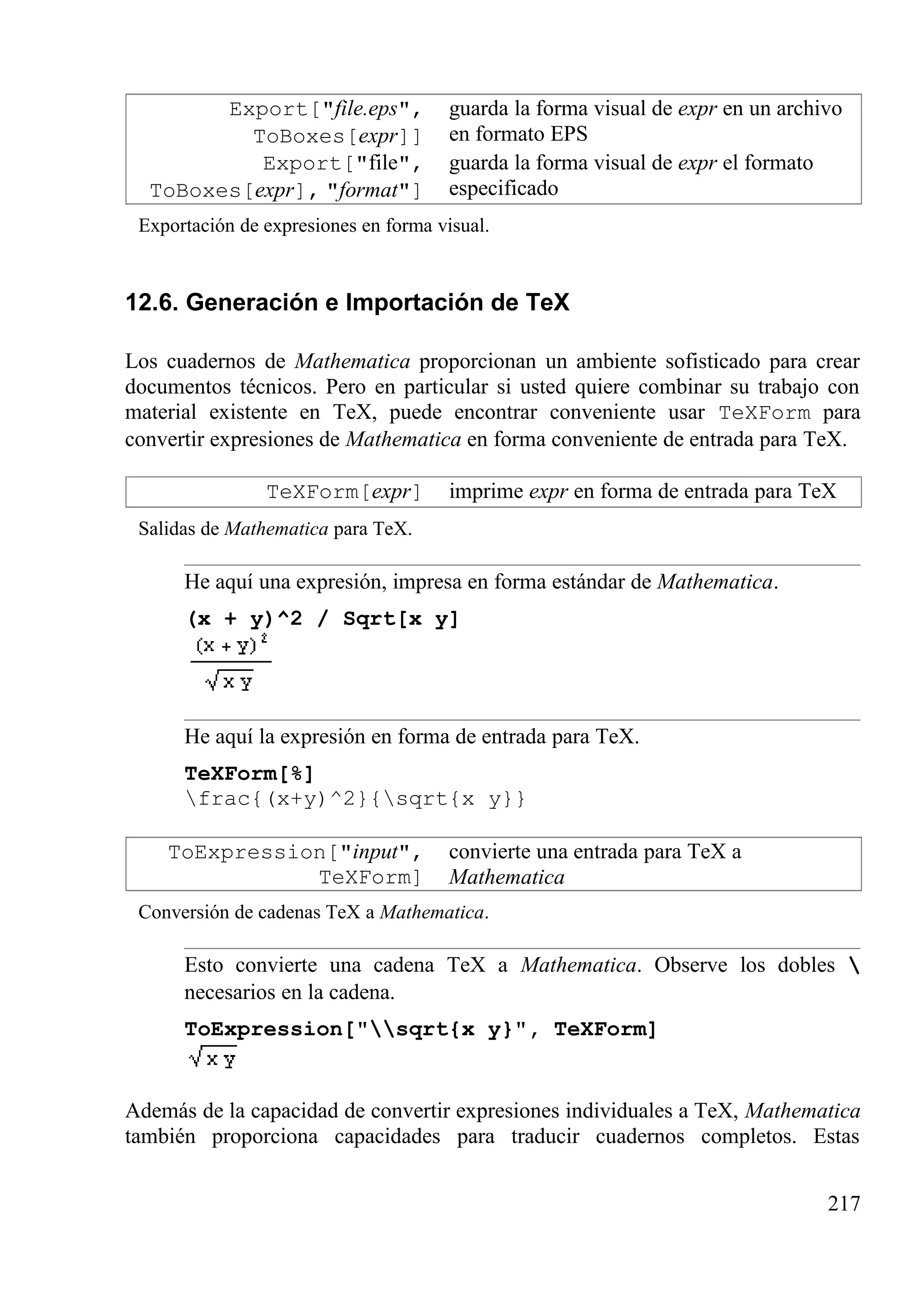 Export["file.eps",
ToBoxes[expr]]
guarda la forma visual de expr en un archivo
en formato EPS
Export["file",
ToBoxes[expr], "format"]
guarda la forma visual de expr el formato
especificado
Exportación de expresiones en forma visual.
12.6. Generación e Importación de TeX
Los cuadernos de Mathematica proporcionan un ambiente sofisticado para crear
documentos técnicos. Pero en particular si usted quiere combinar su trabajo con
material existente en TeX, puede encontrar conveniente usar TeXForm para
convertir expresiones de Mathematica en forma conveniente de entrada para TeX.
TeXForm[expr] imprime expr en forma de entrada para TeX
Salidas de Mathematica para TeX.
He aquí una expresión, impresa en forma estándar de Mathematica.
(x + y)^2 / Sqrt[x y]
He aquí la expresión en forma de entrada para TeX.
TeXForm[%]
frac{(x+y)^2}{sqrt{x y}}
ToExpression["input",
TeXForm]
convierte una entrada para TeX a
Mathematica
Conversión de cadenas TeX a Mathematica.
Esto convierte una cadena TeX a Mathematica. Observe los dobles 
necesarios en la cadena.
ToExpression["sqrt{x y}", TeXForm]
Además de la capacidad de convertir expresiones individuales a TeX, Mathematica
también proporciona capacidades para traducir cuadernos completos. Estas
217
 