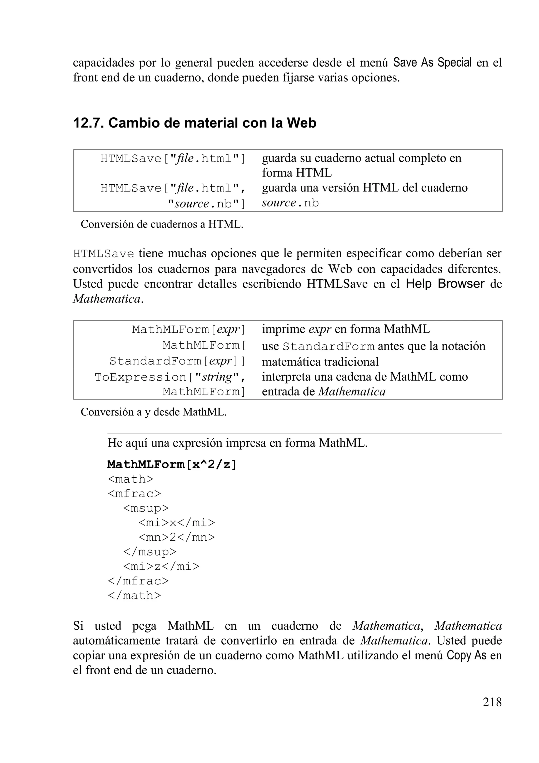 capacidades por lo general pueden accederse desde el menú Save As Special en el
front end de un cuaderno, donde pueden fijarse varias opciones.
12.7. Cambio de material con la Web
HTMLSave["file.html"] guarda su cuaderno actual completo en
forma HTML
HTMLSave["file.html",
"source.nb"]
guarda una versión HTML del cuaderno
source.nb
Conversión de cuadernos a HTML.
HTMLSave tiene muchas opciones que le permiten especificar como deberían ser
convertidos los cuadernos para navegadores de Web con capacidades diferentes.
Usted puede encontrar detalles escribiendo HTMLSave en el Help Browser de
Mathematica.
MathMLForm[expr] imprime expr en forma MathML
MathMLForm[
StandardForm[expr]]
use StandardForm antes que la notación
matemática tradicional
ToExpression["string",
MathMLForm]
interpreta una cadena de MathML como
entrada de Mathematica
Conversión a y desde MathML.
He aquí una expresión impresa en forma MathML.
MathMLForm[x^2/z]
<math>
<mfrac>
<msup>
<mi>x</mi>
<mn>2</mn>
</msup>
<mi>z</mi>
</mfrac>
</math>
Si usted pega MathML en un cuaderno de Mathematica, Mathematica
automáticamente tratará de convertirlo en entrada de Mathematica. Usted puede
copiar una expresión de un cuaderno como MathML utilizando el menú Copy As en
el front end de un cuaderno.
218
 
