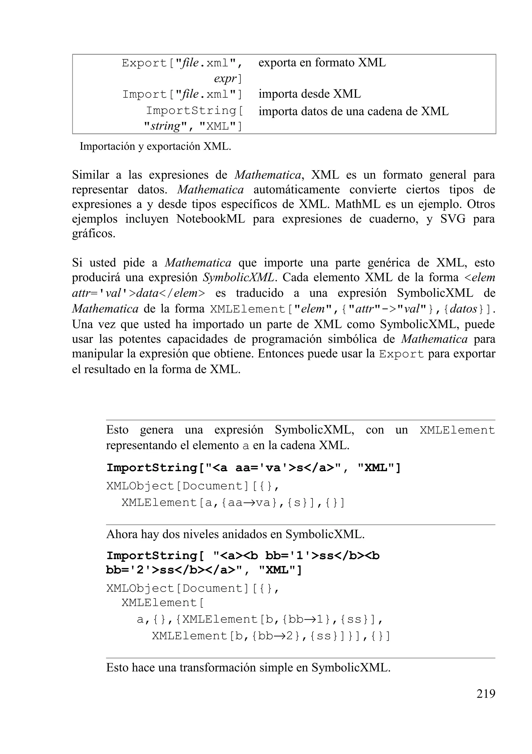 Export["file.xml",
expr]
exporta en formato XML
Import["file.xml"] importa desde XML
ImportString[
"string", "XML"]
importa datos de una cadena de XML
Importación y exportación XML.
Similar a las expresiones de Mathematica, XML es un formato general para
representar datos. Mathematica automáticamente convierte ciertos tipos de
expresiones a y desde tipos específicos de XML. MathML es un ejemplo. Otros
ejemplos incluyen NotebookML para expresiones de cuaderno, y SVG para
gráficos.
Si usted pide a Mathematica que importe una parte genérica de XML, esto
producirá una expresión SymbolicXML. Cada elemento XML de la forma <elem
attr='val'>data</elem> es traducido a una expresión SymbolicXML de
Mathematica de la forma XMLElement["elem",{"attr"->"val"},{datos}].
Una vez que usted ha importado un parte de XML como SymbolicXML, puede
usar las potentes capacidades de programación simbólica de Mathematica para
manipular la expresión que obtiene. Entonces puede usar la Export para exportar
el resultado en la forma de XML.
Esto genera una expresión SymbolicXML, con un XMLElement
representando el elemento a en la cadena XML.
ImportString["<a aa='va'>s</a>", "XML"]
XMLObject[Document][{},
XMLElement[a,{aa→va},{s}],{}]
Ahora hay dos niveles anidados en SymbolicXML.
ImportString[ "<a><b bb='1'>ss</b><b
bb='2'>ss</b></a>", "XML"]
XMLObject[Document][{},
XMLElement[
a,{},{XMLElement[b,{bb→1},{ss}],
XMLElement[b,{bb→2},{ss}]}],{}]
Esto hace una transformación simple en SymbolicXML.
219
 