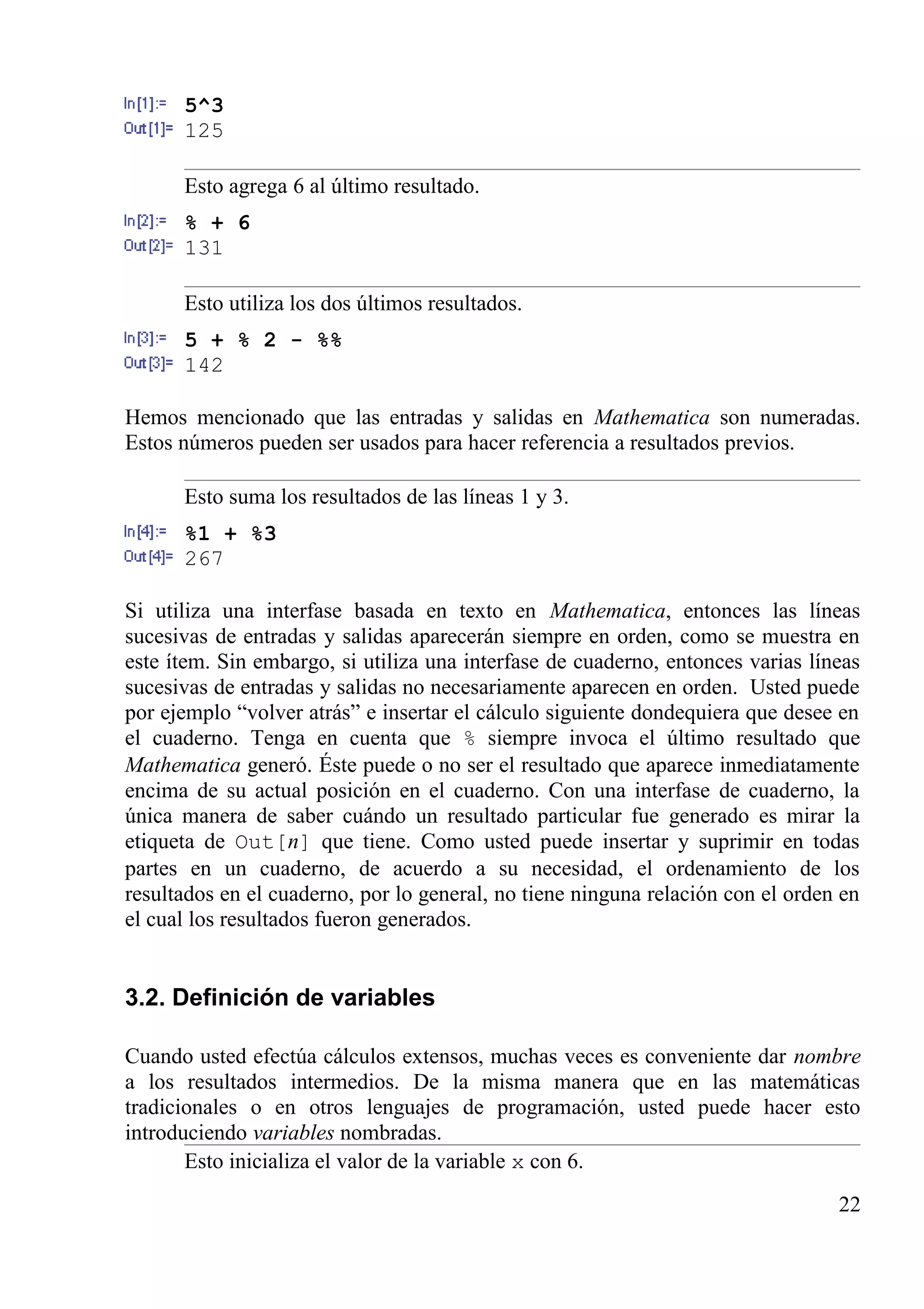 5^3
125
Esto agrega 6 al último resultado.
% + 6
131
Esto utiliza los dos últimos resultados.
5 + % 2 - %%
142
Hemos mencionado que las entradas y salidas en Mathematica son numeradas.
Estos números pueden ser usados para hacer referencia a resultados previos.
Esto suma los resultados de las líneas 1 y 3.
%1 + %3
267
Si utiliza una interfase basada en texto en Mathematica, entonces las líneas
sucesivas de entradas y salidas aparecerán siempre en orden, como se muestra en
este ítem. Sin embargo, si utiliza una interfase de cuaderno, entonces varias líneas
sucesivas de entradas y salidas no necesariamente aparecen en orden. Usted puede
por ejemplo “volver atrás” e insertar el cálculo siguiente dondequiera que desee en
el cuaderno. Tenga en cuenta que % siempre invoca el último resultado que
Mathematica generó. Éste puede o no ser el resultado que aparece inmediatamente
encima de su actual posición en el cuaderno. Con una interfase de cuaderno, la
única manera de saber cuándo un resultado particular fue generado es mirar la
etiqueta de Out[n] que tiene. Como usted puede insertar y suprimir en todas
partes en un cuaderno, de acuerdo a su necesidad, el ordenamiento de los
resultados en el cuaderno, por lo general, no tiene ninguna relación con el orden en
el cual los resultados fueron generados.
3.2. Definición de variables
Cuando usted efectúa cálculos extensos, muchas veces es conveniente dar nombre
a los resultados intermedios. De la misma manera que en las matemáticas
tradicionales o en otros lenguajes de programación, usted puede hacer esto
introduciendo variables nombradas.
Esto inicializa el valor de la variable x con 6.
22
 