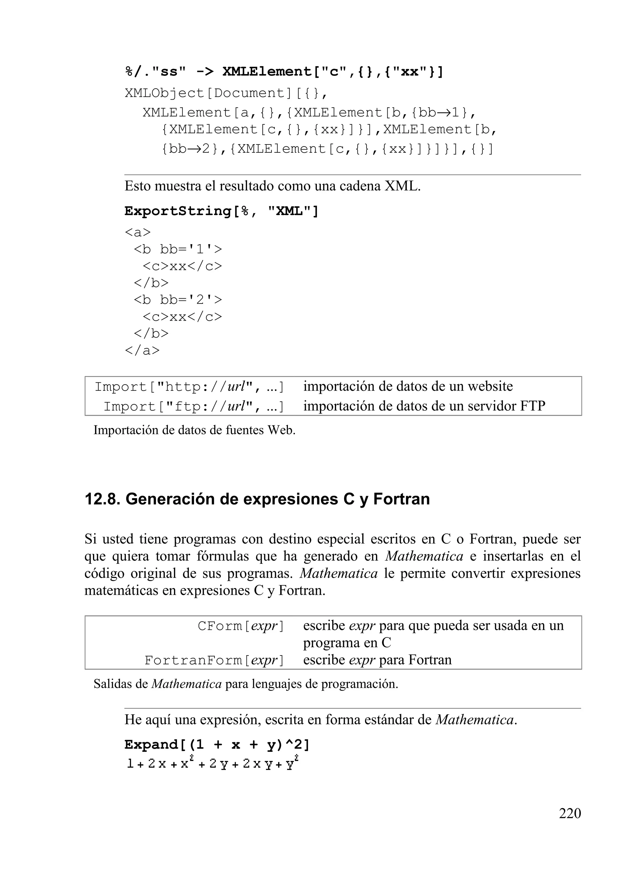 %/."ss" -> XMLElement["c",{},{"xx"}]
XMLObject[Document][{},
XMLElement[a,{},{XMLElement[b,{bb→1},
{XMLElement[c,{},{xx}]}],XMLElement[b,
{bb→2},{XMLElement[c,{},{xx}]}]}],{}]
Esto muestra el resultado como una cadena XML.
ExportString[%, "XML"]
<a>
<b bb='1'>
<c>xx</c>
</b>
<b bb='2'>
<c>xx</c>
</b>
</a>
Import["http://url", ...] importación de datos de un website
Import["ftp://url", ...] importación de datos de un servidor FTP
Importación de datos de fuentes Web.
12.8. Generación de expresiones C y Fortran
Si usted tiene programas con destino especial escritos en C o Fortran, puede ser
que quiera tomar fórmulas que ha generado en Mathematica e insertarlas en el
código original de sus programas. Mathematica le permite convertir expresiones
matemáticas en expresiones C y Fortran.
CForm[expr] escribe expr para que pueda ser usada en un
programa en C
FortranForm[expr] escribe expr para Fortran
Salidas de Mathematica para lenguajes de programación.
He aquí una expresión, escrita en forma estándar de Mathematica.
Expand[(1 + x + y)^2]
220
 