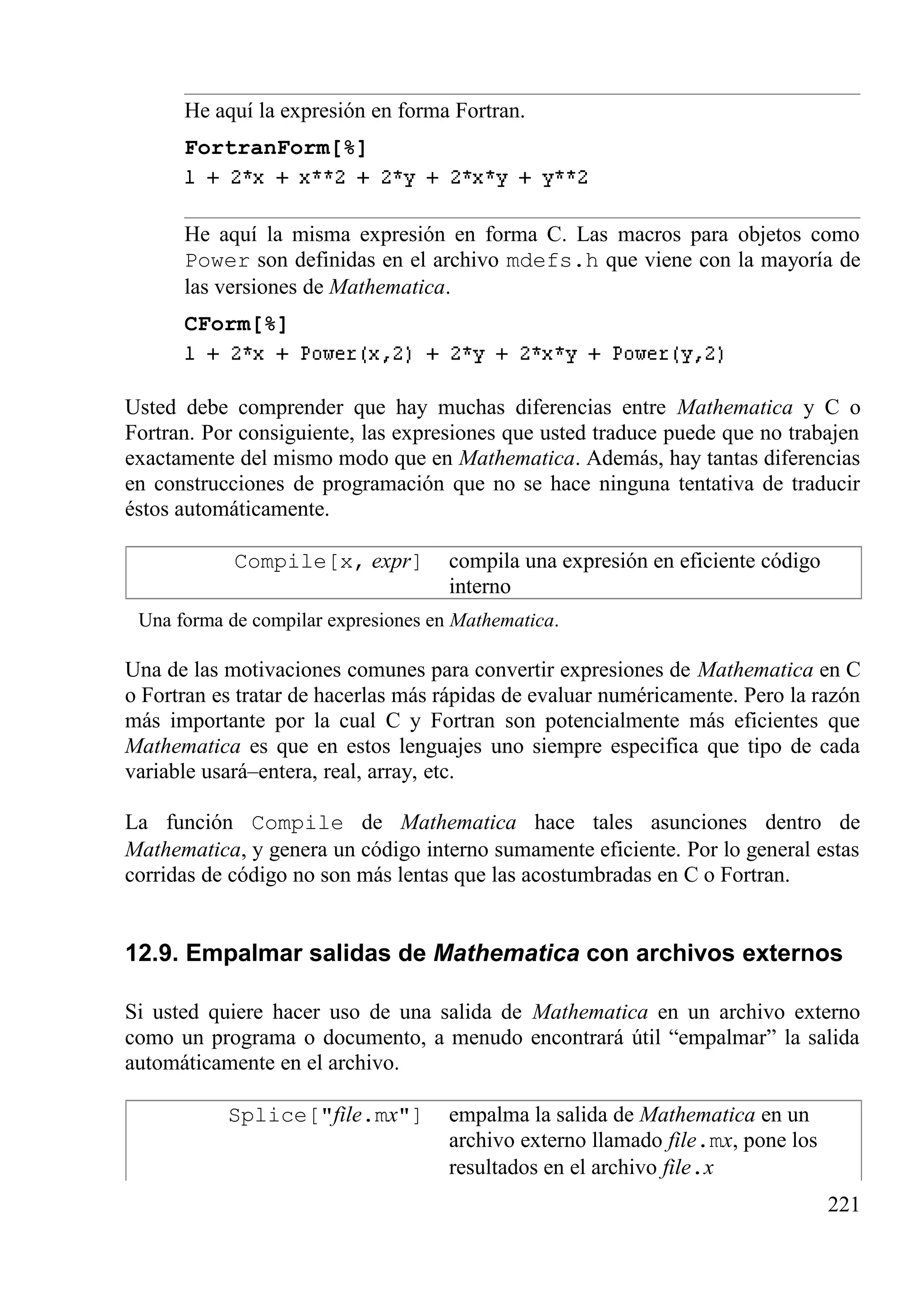 He aquí la expresión en forma Fortran.
FortranForm[%]
He aquí la misma expresión en forma C. Las macros para objetos como
Power son definidas en el archivo mdefs.h que viene con la mayoría de
las versiones de Mathematica.
CForm[%]
Usted debe comprender que hay muchas diferencias entre Mathematica y C o
Fortran. Por consiguiente, las expresiones que usted traduce puede que no trabajen
exactamente del mismo modo que en Mathematica. Además, hay tantas diferencias
en construcciones de programación que no se hace ninguna tentativa de traducir
éstos automáticamente.
Compile[x, expr] compila una expresión en eficiente código
interno
Una forma de compilar expresiones en Mathematica.
Una de las motivaciones comunes para convertir expresiones de Mathematica en C
o Fortran es tratar de hacerlas más rápidas de evaluar numéricamente. Pero la razón
más importante por la cual C y Fortran son potencialmente más eficientes que
Mathematica es que en estos lenguajes uno siempre especifica que tipo de cada
variable usará–entera, real, array, etc.
La función Compile de Mathematica hace tales asunciones dentro de
Mathematica, y genera un código interno sumamente eficiente. Por lo general estas
corridas de código no son más lentas que las acostumbradas en C o Fortran.
12.9. Empalmar salidas de Mathematica con archivos externos
Si usted quiere hacer uso de una salida de Mathematica en un archivo externo
como un programa o documento, a menudo encontrará útil “empalmar” la salida
automáticamente en el archivo.
Splice["file.mx"] empalma la salida de Mathematica en un
archivo externo llamado file.mx, pone los
resultados en el archivo file.x
221
 