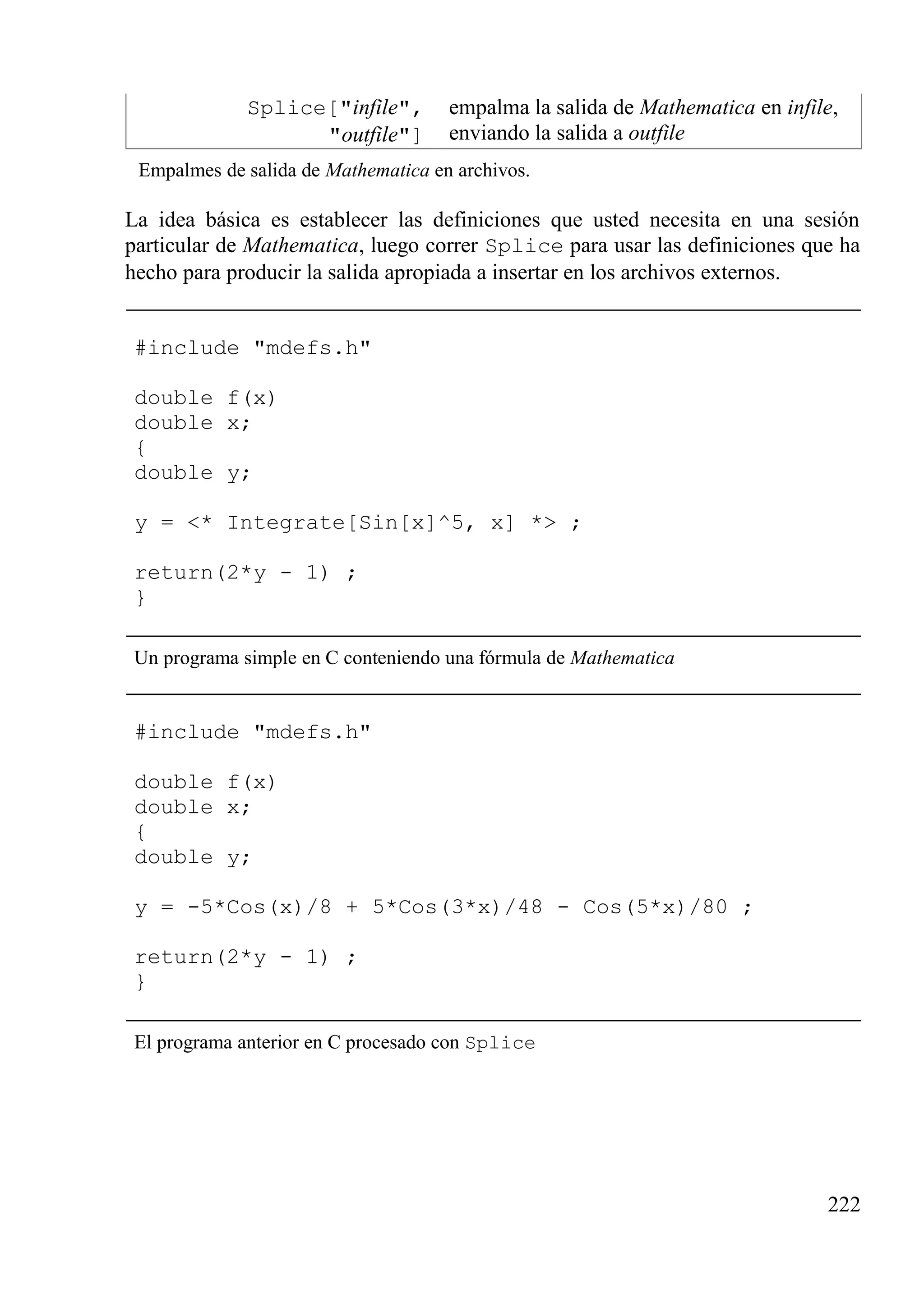 Splice["infile",
"outfile"]
empalma la salida de Mathematica en infile,
enviando la salida a outfile
Empalmes de salida de Mathematica en archivos.
La idea básica es establecer las definiciones que usted necesita en una sesión
particular de Mathematica, luego correr Splice para usar las definiciones que ha
hecho para producir la salida apropiada a insertar en los archivos externos.
#include "mdefs.h"
double f(x)
double x;
{
double y;
y = <* Integrate[Sin[x]^5, x] *> ;
return(2*y - 1) ;
}
Un programa simple en C conteniendo una fórmula de Mathematica
#include "mdefs.h"
double f(x)
double x;
{
double y;
y = -5*Cos(x)/8 + 5*Cos(3*x)/48 - Cos(5*x)/80 ;
return(2*y - 1) ;
}
El programa anterior en C procesado con Splice
222
 