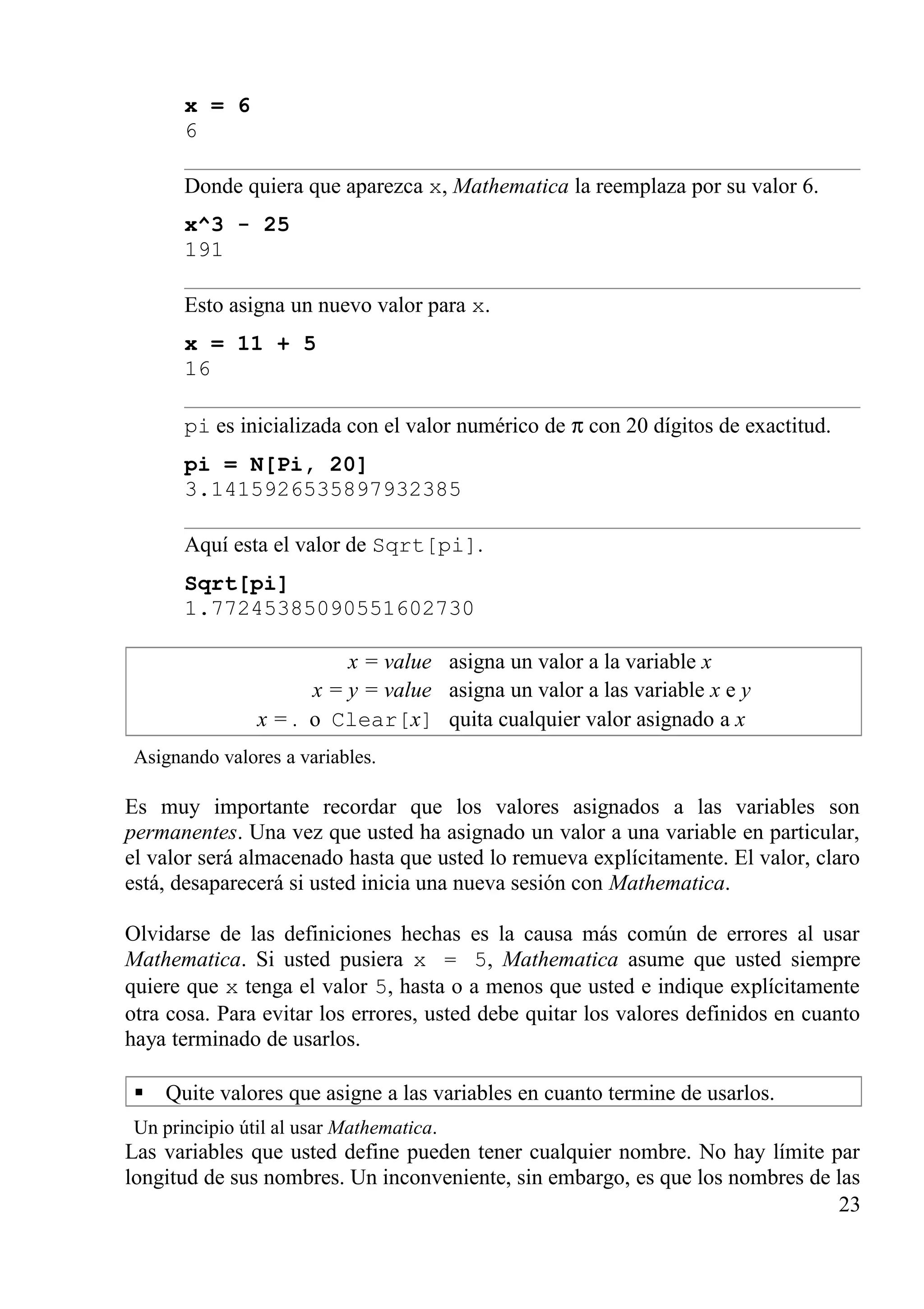 x = 6
6
Donde quiera que aparezca x, Mathematica la reemplaza por su valor 6.
x^3 - 25
191
Esto asigna un nuevo valor para x.
x = 11 + 5
16
pi es inicializada con el valor numérico de π con 20 dígitos de exactitud.
pi = N[Pi, 20]
3.1415926535897932385
Aquí esta el valor de Sqrt[pi].
Sqrt[pi]
1.77245385090551602730
x = value asigna un valor a la variable x
x = y = value asigna un valor a las variable x e y
x = . o Clear[x] quita cualquier valor asignado a x
Asignando valores a variables.
Es muy importante recordar que los valores asignados a las variables son
permanentes. Una vez que usted ha asignado un valor a una variable en particular,
el valor será almacenado hasta que usted lo remueva explícitamente. El valor, claro
está, desaparecerá si usted inicia una nueva sesión con Mathematica.
Olvidarse de las definiciones hechas es la causa más común de errores al usar
Mathematica. Si usted pusiera x = 5, Mathematica asume que usted siempre
quiere que x tenga el valor 5, hasta o a menos que usted e indique explícitamente
otra cosa. Para evitar los errores, usted debe quitar los valores definidos en cuanto
haya terminado de usarlos.
 Quite valores que asigne a las variables en cuanto termine de usarlos.
Un principio útil al usar Mathematica.
Las variables que usted define pueden tener cualquier nombre. No hay límite par
longitud de sus nombres. Un inconveniente, sin embargo, es que los nombres de las
23
 