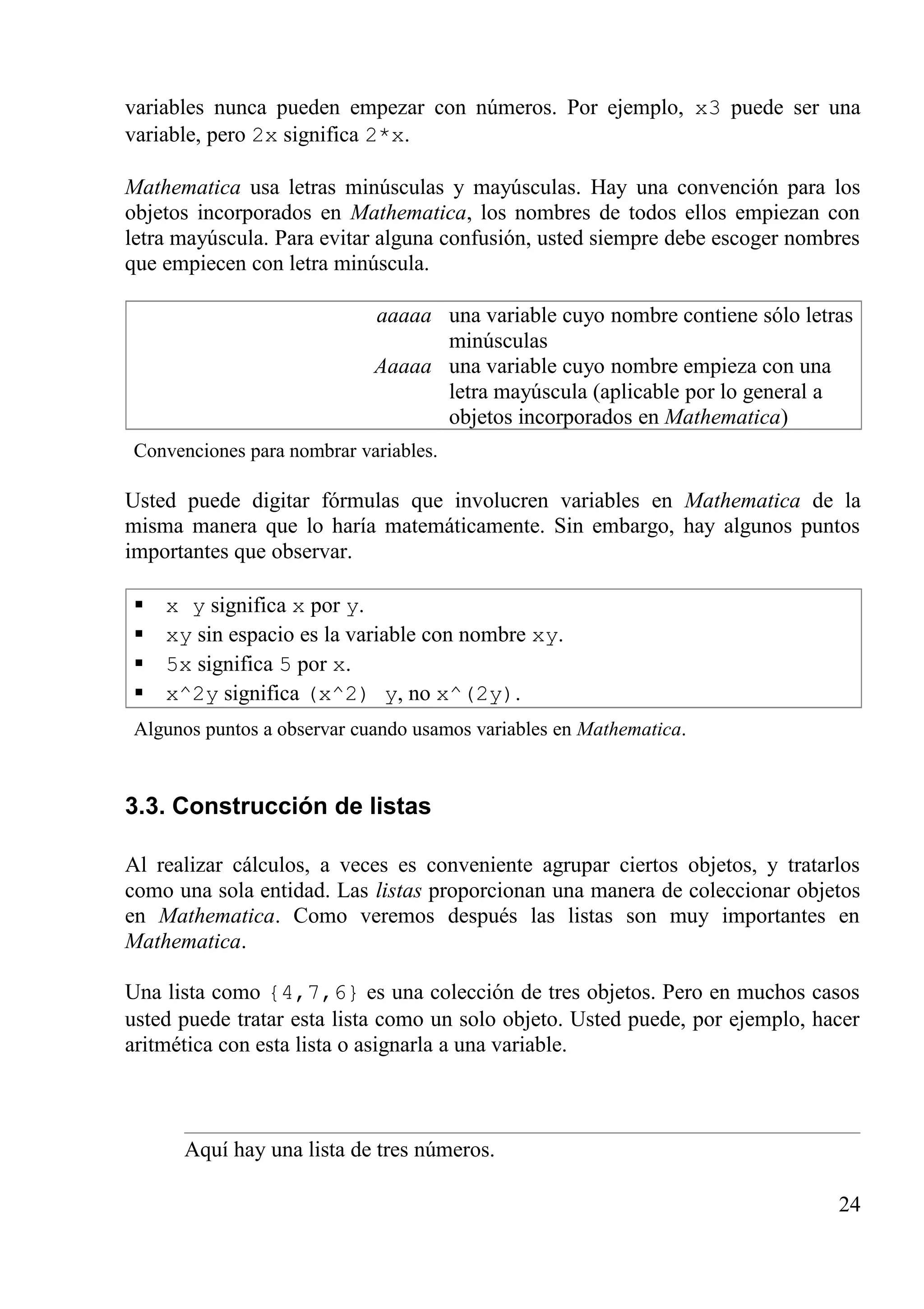 variables nunca pueden empezar con números. Por ejemplo, x3 puede ser una
variable, pero 2x significa 2*x.
Mathematica usa letras minúsculas y mayúsculas. Hay una convención para los
objetos incorporados en Mathematica, los nombres de todos ellos empiezan con
letra mayúscula. Para evitar alguna confusión, usted siempre debe escoger nombres
que empiecen con letra minúscula.
aaaaa una variable cuyo nombre contiene sólo letras
minúsculas
Aaaaa una variable cuyo nombre empieza con una
letra mayúscula (aplicable por lo general a
objetos incorporados en Mathematica)
Convenciones para nombrar variables.
Usted puede digitar fórmulas que involucren variables en Mathematica de la
misma manera que lo haría matemáticamente. Sin embargo, hay algunos puntos
importantes que observar.
 x y significa x por y.
 xy sin espacio es la variable con nombre xy.
 5x significa 5 por x.
 x^2y significa (x^2) y, no x^(2y).
Algunos puntos a observar cuando usamos variables en Mathematica.
3.3. Construcción de listas
Al realizar cálculos, a veces es conveniente agrupar ciertos objetos, y tratarlos
como una sola entidad. Las listas proporcionan una manera de coleccionar objetos
en Mathematica. Como veremos después las listas son muy importantes en
Mathematica.
Una lista como {4,7,6} es una colección de tres objetos. Pero en muchos casos
usted puede tratar esta lista como un solo objeto. Usted puede, por ejemplo, hacer
aritmética con esta lista o asignarla a una variable.
Aquí hay una lista de tres números.
24
 