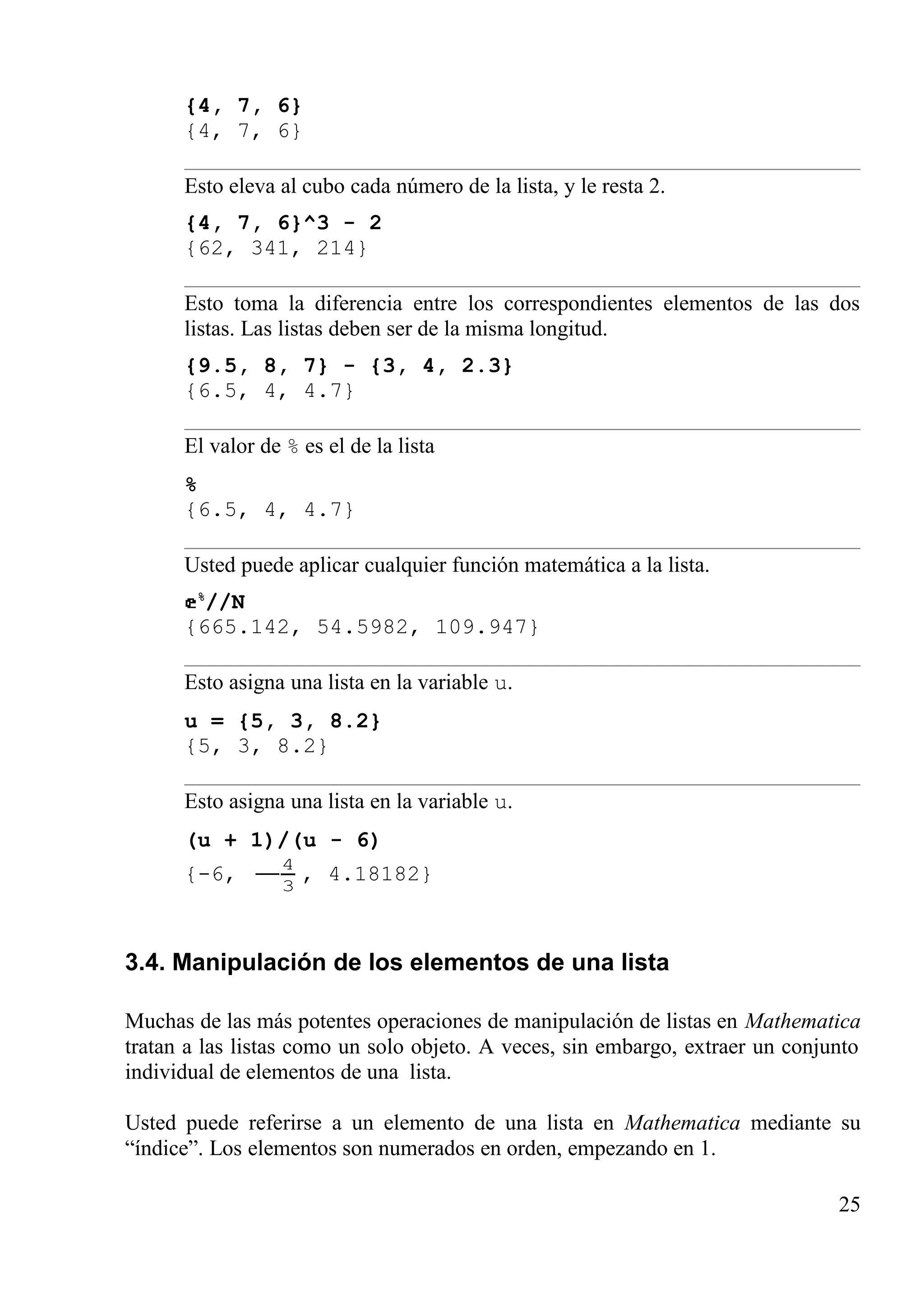 {4, 7, 6}
{4, 7, 6}
Esto eleva al cubo cada número de la lista, y le resta 2.
{4, 7, 6}^3 - 2
{62, 341, 214}
Esto toma la diferencia entre los correspondientes elementos de las dos
listas. Las listas deben ser de la misma longitud.
{9.5, 8, 7} - {3, 4, 2.3}
{6.5, 4, 4.7}
El valor de % es el de la lista
%
{6.5, 4, 4.7}
Usted puede aplicar cualquier función matemática a la lista.
%
//N
{665.142, 54.5982, 109.947}
Esto asigna una lista en la variable u.
u = {5, 3, 8.2}
{5, 3, 8.2}
Esto asigna una lista en la variable u.
(u + 1)/(u - 6)
{-6, 3
4
− , 4.18182}
3.4. Manipulación de los elementos de una lista
Muchas de las más potentes operaciones de manipulación de listas en Mathematica
tratan a las listas como un solo objeto. A veces, sin embargo, extraer un conjunto
individual de elementos de una lista.
Usted puede referirse a un elemento de una lista en Mathematica mediante su
“índice”. Los elementos son numerados en orden, empezando en 1.
25
 