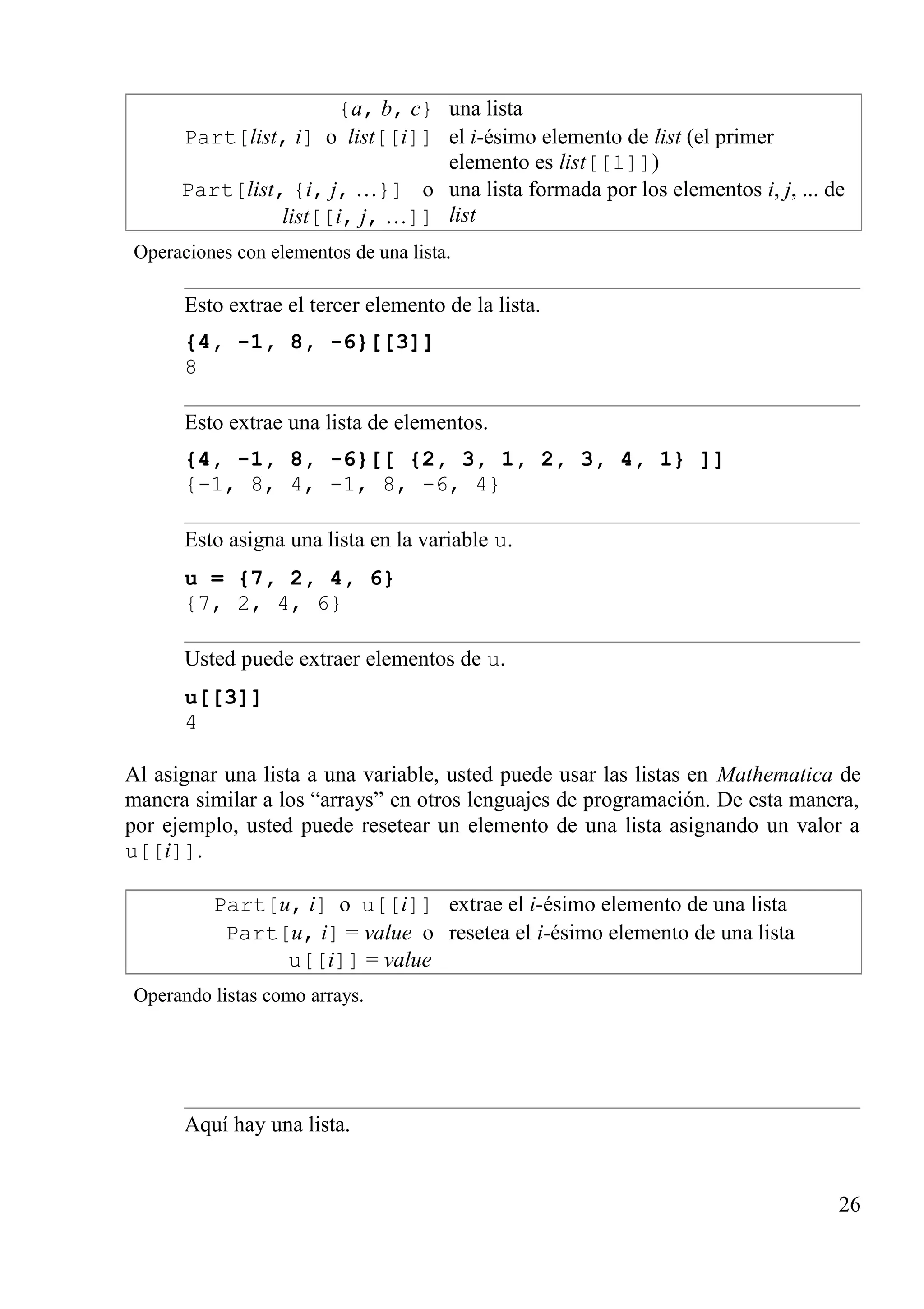 {a, b, c} una lista
Part[list, i] o list[[i]] el i-ésimo elemento de list (el primer
elemento es list[[1]])
Part[list, {i, j, …}] o
list[[i, j, …]]
una lista formada por los elementos i, j, ... de
list
Operaciones con elementos de una lista.
Esto extrae el tercer elemento de la lista.
{4, -1, 8, -6}[[3]]
8
Esto extrae una lista de elementos.
{4, -1, 8, -6}[[ {2, 3, 1, 2, 3, 4, 1} ]]
{-1, 8, 4, -1, 8, -6, 4}
Esto asigna una lista en la variable u.
u = {7, 2, 4, 6}
{7, 2, 4, 6}
Usted puede extraer elementos de u.
u[[3]]
4
Al asignar una lista a una variable, usted puede usar las listas en Mathematica de
manera similar a los “arrays” en otros lenguajes de programación. De esta manera,
por ejemplo, usted puede resetear un elemento de una lista asignando un valor a
u[[i]].
Part[u, i] o u[[i]] extrae el i-ésimo elemento de una lista
Part[u, i] = value o
u[[i]] = value
resetea el i-ésimo elemento de una lista
Operando listas como arrays.
Aquí hay una lista.
26
 