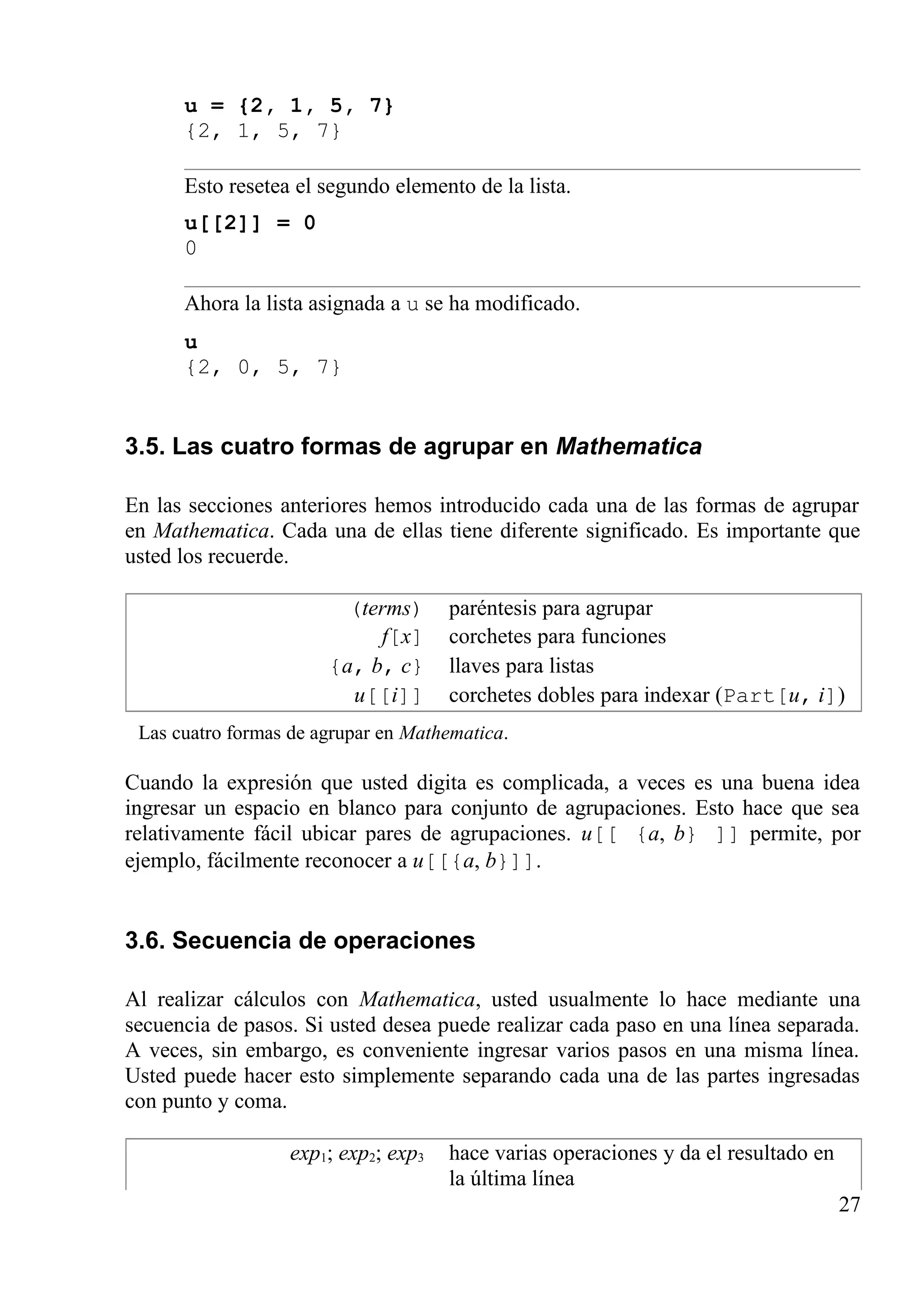 u = {2, 1, 5, 7}
{2, 1, 5, 7}
Esto resetea el segundo elemento de la lista.
u[[2]] = 0
0
Ahora la lista asignada a u se ha modificado.
u
{2, 0, 5, 7}
3.5. Las cuatro formas de agrupar en Mathematica
En las secciones anteriores hemos introducido cada una de las formas de agrupar
en Mathematica. Cada una de ellas tiene diferente significado. Es importante que
usted los recuerde.
(terms) paréntesis para agrupar
f[x] corchetes para funciones
{a, b, c} llaves para listas
u[[i]] corchetes dobles para indexar (Part[u, i])
Las cuatro formas de agrupar en Mathematica.
Cuando la expresión que usted digita es complicada, a veces es una buena idea
ingresar un espacio en blanco para conjunto de agrupaciones. Esto hace que sea
relativamente fácil ubicar pares de agrupaciones. u[[ {a, b} ]] permite, por
ejemplo, fácilmente reconocer a u[[{a, b}]].
3.6. Secuencia de operaciones
Al realizar cálculos con Mathematica, usted usualmente lo hace mediante una
secuencia de pasos. Si usted desea puede realizar cada paso en una línea separada.
A veces, sin embargo, es conveniente ingresar varios pasos en una misma línea.
Usted puede hacer esto simplemente separando cada una de las partes ingresadas
con punto y coma.
exp1; exp2; exp3 hace varias operaciones y da el resultado en
la última línea
27
 