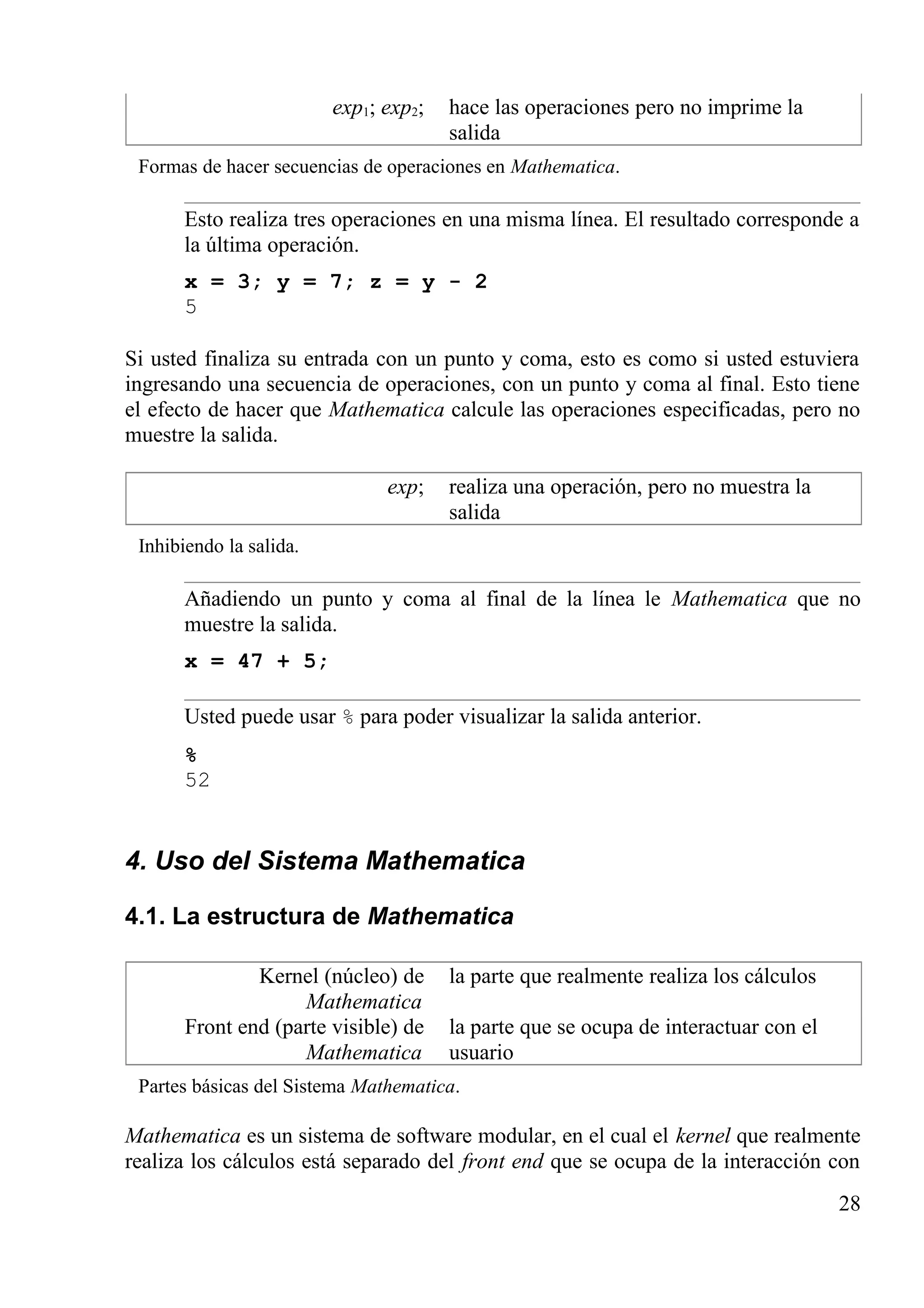 exp1; exp2; hace las operaciones pero no imprime la
salida
Formas de hacer secuencias de operaciones en Mathematica.
Esto realiza tres operaciones en una misma línea. El resultado corresponde a
la última operación.
x = 3; y = 7; z = y - 2
5
Si usted finaliza su entrada con un punto y coma, esto es como si usted estuviera
ingresando una secuencia de operaciones, con un punto y coma al final. Esto tiene
el efecto de hacer que Mathematica calcule las operaciones especificadas, pero no
muestre la salida.
exp; realiza una operación, pero no muestra la
salida
Inhibiendo la salida.
Añadiendo un punto y coma al final de la línea le Mathematica que no
muestre la salida.
x = 47 + 5;
Usted puede usar % para poder visualizar la salida anterior.
%
52
4. Uso del Sistema Mathematica
4.1. La estructura de Mathematica
Kernel (núcleo) de
Mathematica
la parte que realmente realiza los cálculos
Front end (parte visible) de
Mathematica
la parte que se ocupa de interactuar con el
usuario
Partes básicas del Sistema Mathematica.
Mathematica es un sistema de software modular, en el cual el kernel que realmente
realiza los cálculos está separado del front end que se ocupa de la interacción con
28
 