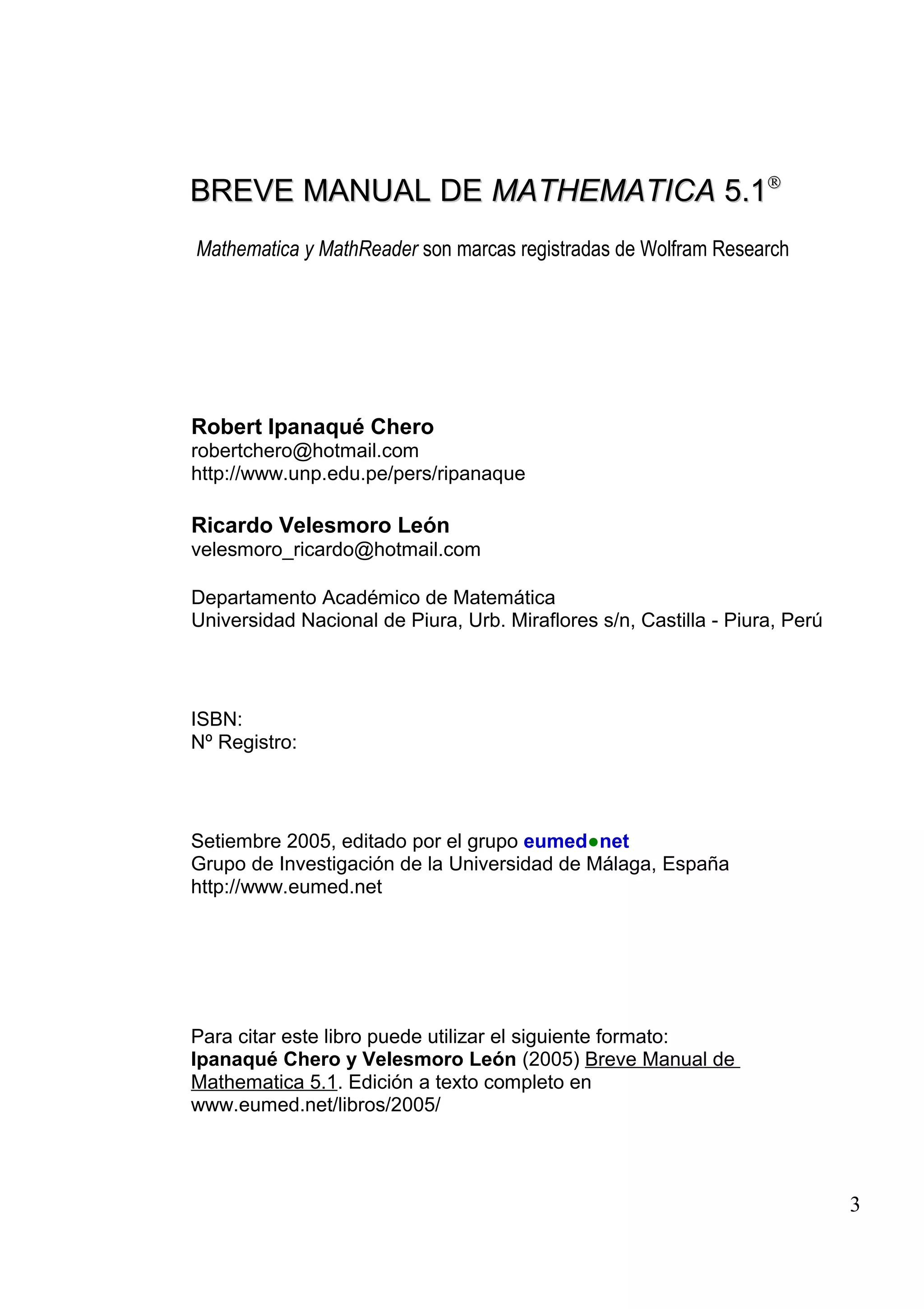 BREVE MANUAL DEBREVE MANUAL DE MATHEMATICAMATHEMATICA 5.15.1®®
Mathematica y MathReader son marcas registradas de Wolfram Research
Robert Ipanaqué Chero
robertchero@hotmail.com
http://www.unp.edu.pe/pers/ripanaque
Ricardo Velesmoro León
velesmoro_ricardo@hotmail.com
Departamento Académico de Matemática
Universidad Nacional de Piura, Urb. Miraflores s/n, Castilla - Piura, Perú
ISBN:
Nº Registro:
Setiembre 2005, editado por el grupo eumed●net
Grupo de Investigación de la Universidad de Málaga, España
http://www.eumed.net
Para citar este libro puede utilizar el siguiente formato:
Ipanaqué Chero y Velesmoro León (2005) Breve Manual de
Mathematica 5.1. Edición a texto completo en
www.eumed.net/libros/2005/
3
 