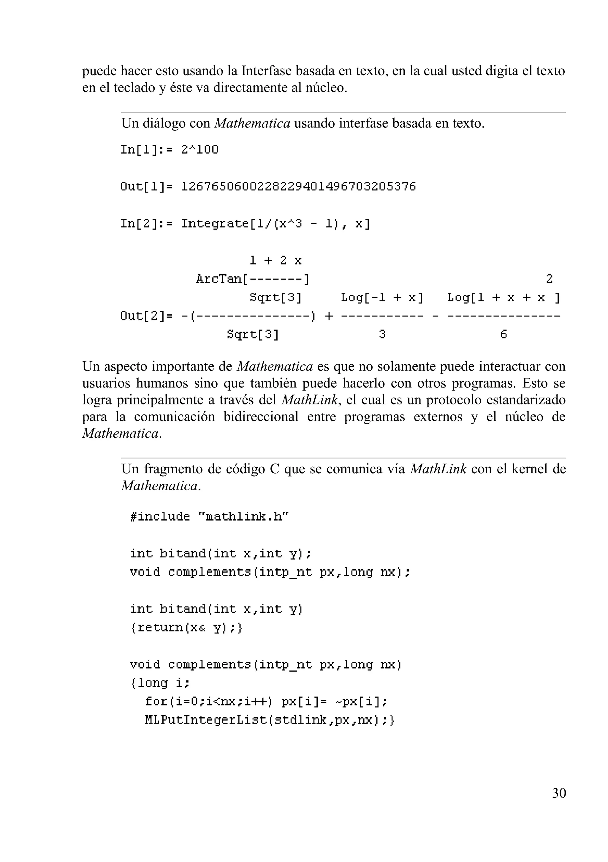 puede hacer esto usando la Interfase basada en texto, en la cual usted digita el texto
en el teclado y éste va directamente al núcleo.
Un diálogo con Mathematica usando interfase basada en texto.
Un aspecto importante de Mathematica es que no solamente puede interactuar con
usuarios humanos sino que también puede hacerlo con otros programas. Esto se
logra principalmente a través del MathLink, el cual es un protocolo estandarizado
para la comunicación bidireccional entre programas externos y el núcleo de
Mathematica.
Un fragmento de código C que se comunica vía MathLink con el kernel de
Mathematica.
30
 