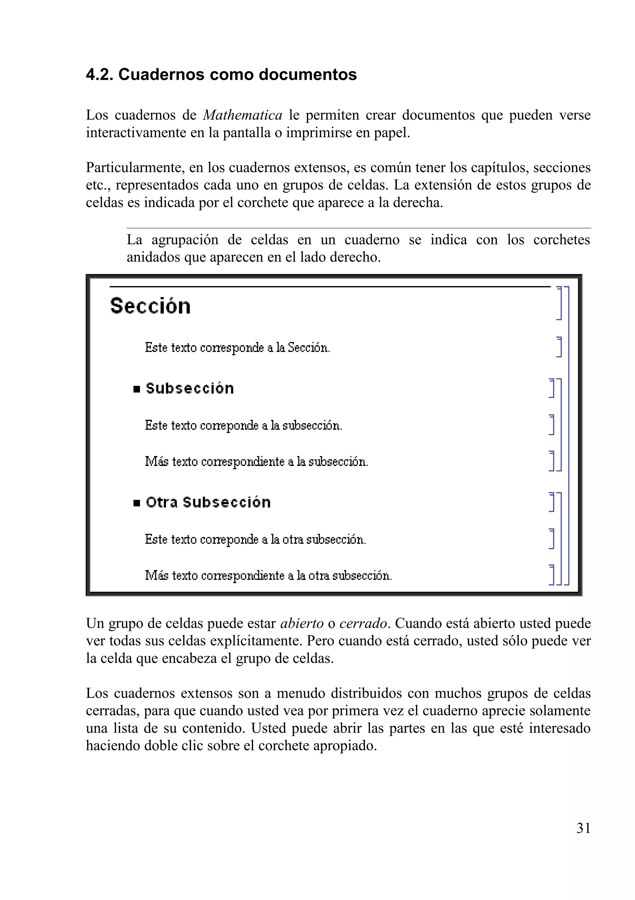 4.2. Cuadernos como documentos
Los cuadernos de Mathematica le permiten crear documentos que pueden verse
interactivamente en la pantalla o imprimirse en papel.
Particularmente, en los cuadernos extensos, es común tener los capítulos, secciones
etc., representados cada uno en grupos de celdas. La extensión de estos grupos de
celdas es indicada por el corchete que aparece a la derecha.
La agrupación de celdas en un cuaderno se indica con los corchetes
anidados que aparecen en el lado derecho.
Un grupo de celdas puede estar abierto o cerrado. Cuando está abierto usted puede
ver todas sus celdas explícitamente. Pero cuando está cerrado, usted sólo puede ver
la celda que encabeza el grupo de celdas.
Los cuadernos extensos son a menudo distribuidos con muchos grupos de celdas
cerradas, para que cuando usted vea por primera vez el cuaderno aprecie solamente
una lista de su contenido. Usted puede abrir las partes en las que esté interesado
haciendo doble clic sobre el corchete apropiado.
31
 