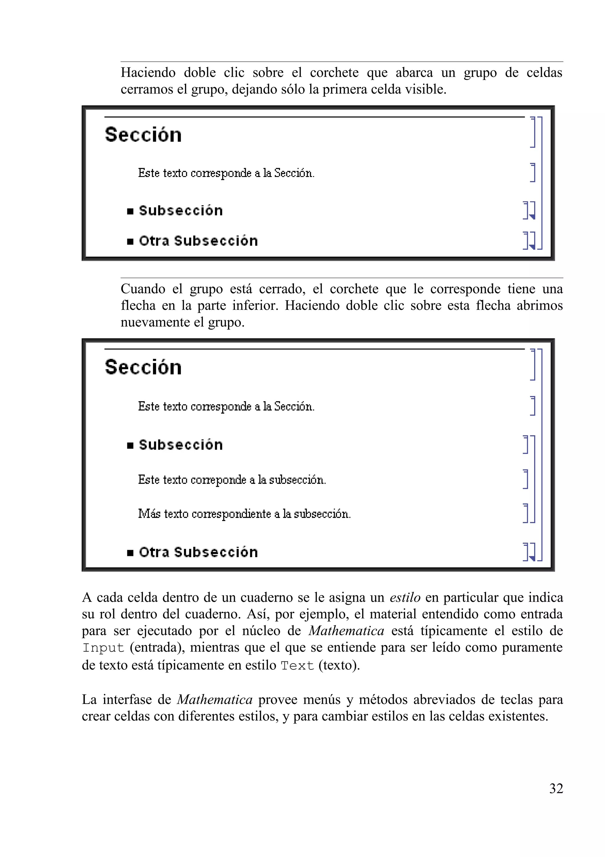 Haciendo doble clic sobre el corchete que abarca un grupo de celdas
cerramos el grupo, dejando sólo la primera celda visible.
Cuando el grupo está cerrado, el corchete que le corresponde tiene una
flecha en la parte inferior. Haciendo doble clic sobre esta flecha abrimos
nuevamente el grupo.
A cada celda dentro de un cuaderno se le asigna un estilo en particular que indica
su rol dentro del cuaderno. Así, por ejemplo, el material entendido como entrada
para ser ejecutado por el núcleo de Mathematica está típicamente el estilo de
Input (entrada), mientras que el que se entiende para ser leído como puramente
de texto está típicamente en estilo Text (texto).
La interfase de Mathematica provee menús y métodos abreviados de teclas para
crear celdas con diferentes estilos, y para cambiar estilos en las celdas existentes.
32
 