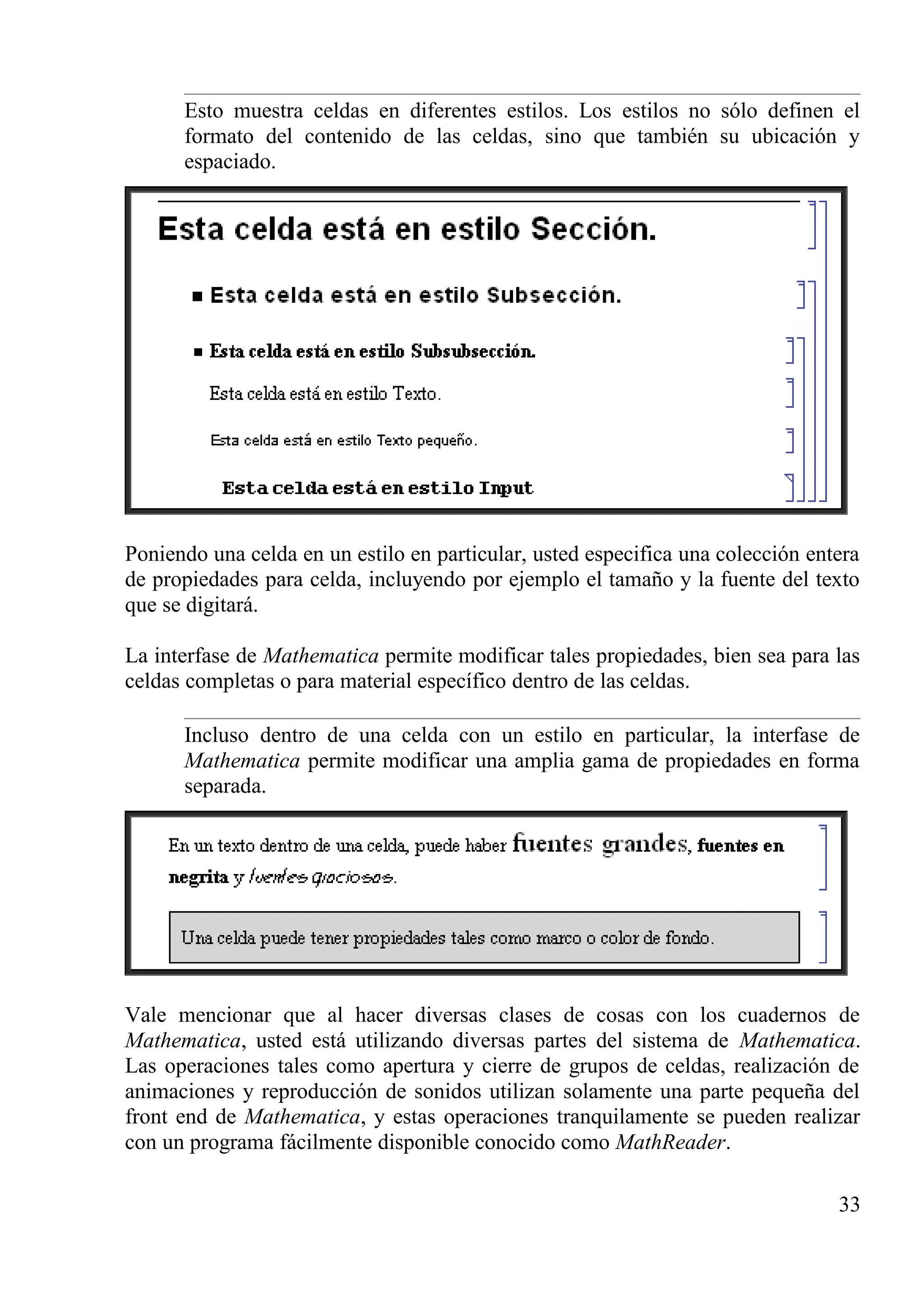 Esto muestra celdas en diferentes estilos. Los estilos no sólo definen el
formato del contenido de las celdas, sino que también su ubicación y
espaciado.
Poniendo una celda en un estilo en particular, usted especifica una colección entera
de propiedades para celda, incluyendo por ejemplo el tamaño y la fuente del texto
que se digitará.
La interfase de Mathematica permite modificar tales propiedades, bien sea para las
celdas completas o para material específico dentro de las celdas.
Incluso dentro de una celda con un estilo en particular, la interfase de
Mathematica permite modificar una amplia gama de propiedades en forma
separada.
Vale mencionar que al hacer diversas clases de cosas con los cuadernos de
Mathematica, usted está utilizando diversas partes del sistema de Mathematica.
Las operaciones tales como apertura y cierre de grupos de celdas, realización de
animaciones y reproducción de sonidos utilizan solamente una parte pequeña del
front end de Mathematica, y estas operaciones tranquilamente se pueden realizar
con un programa fácilmente disponible conocido como MathReader.
33
 