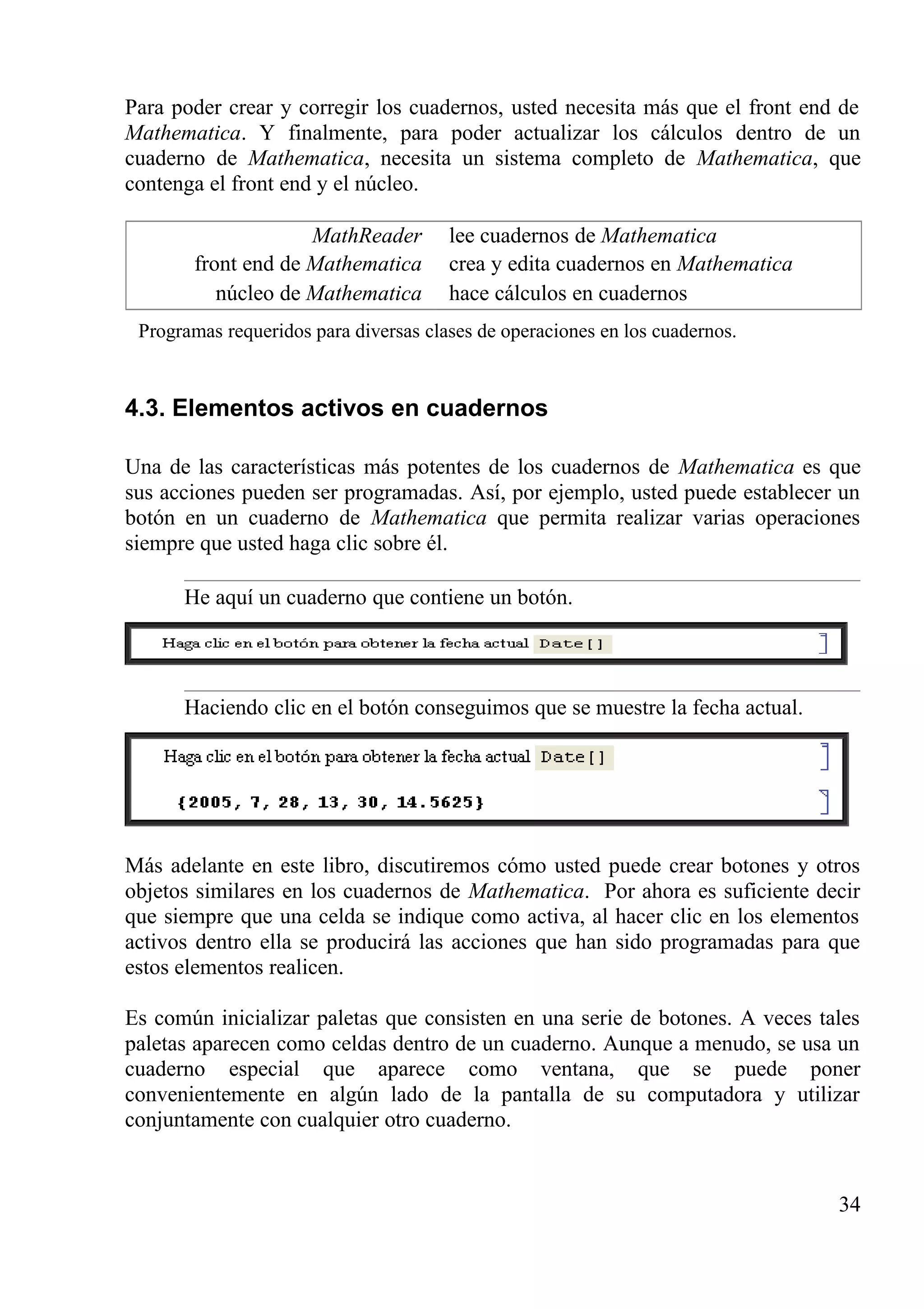 Para poder crear y corregir los cuadernos, usted necesita más que el front end de
Mathematica. Y finalmente, para poder actualizar los cálculos dentro de un
cuaderno de Mathematica, necesita un sistema completo de Mathematica, que
contenga el front end y el núcleo.
MathReader lee cuadernos de Mathematica
front end de Mathematica crea y edita cuadernos en Mathematica
núcleo de Mathematica hace cálculos en cuadernos
Programas requeridos para diversas clases de operaciones en los cuadernos.
4.3. Elementos activos en cuadernos
Una de las características más potentes de los cuadernos de Mathematica es que
sus acciones pueden ser programadas. Así, por ejemplo, usted puede establecer un
botón en un cuaderno de Mathematica que permita realizar varias operaciones
siempre que usted haga clic sobre él.
He aquí un cuaderno que contiene un botón.
Haciendo clic en el botón conseguimos que se muestre la fecha actual.
Más adelante en este libro, discutiremos cómo usted puede crear botones y otros
objetos similares en los cuadernos de Mathematica. Por ahora es suficiente decir
que siempre que una celda se indique como activa, al hacer clic en los elementos
activos dentro ella se producirá las acciones que han sido programadas para que
estos elementos realicen.
Es común inicializar paletas que consisten en una serie de botones. A veces tales
paletas aparecen como celdas dentro de un cuaderno. Aunque a menudo, se usa un
cuaderno especial que aparece como ventana, que se puede poner
convenientemente en algún lado de la pantalla de su computadora y utilizar
conjuntamente con cualquier otro cuaderno.
34
 