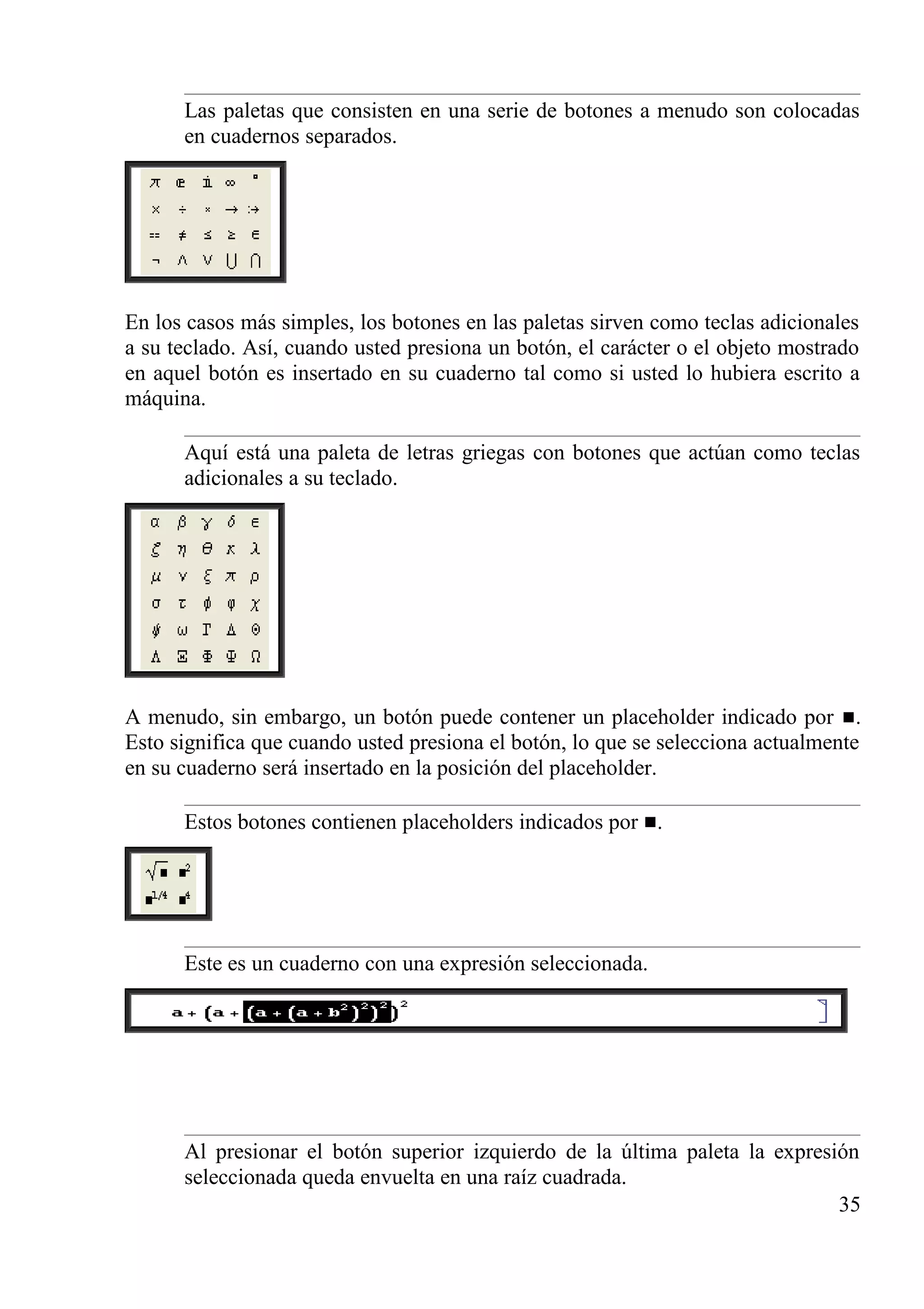 Las paletas que consisten en una serie de botones a menudo son colocadas
en cuadernos separados.
En los casos más simples, los botones en las paletas sirven como teclas adicionales
a su teclado. Así, cuando usted presiona un botón, el carácter o el objeto mostrado
en aquel botón es insertado en su cuaderno tal como si usted lo hubiera escrito a
máquina.
Aquí está una paleta de letras griegas con botones que actúan como teclas
adicionales a su teclado.
A menudo, sin embargo, un botón puede contener un placeholder indicado por .
Esto significa que cuando usted presiona el botón, lo que se selecciona actualmente
en su cuaderno será insertado en la posición del placeholder.
Estos botones contienen placeholders indicados por .
Este es un cuaderno con una expresión seleccionada.
Al presionar el botón superior izquierdo de la última paleta la expresión
seleccionada queda envuelta en una raíz cuadrada.
35
 