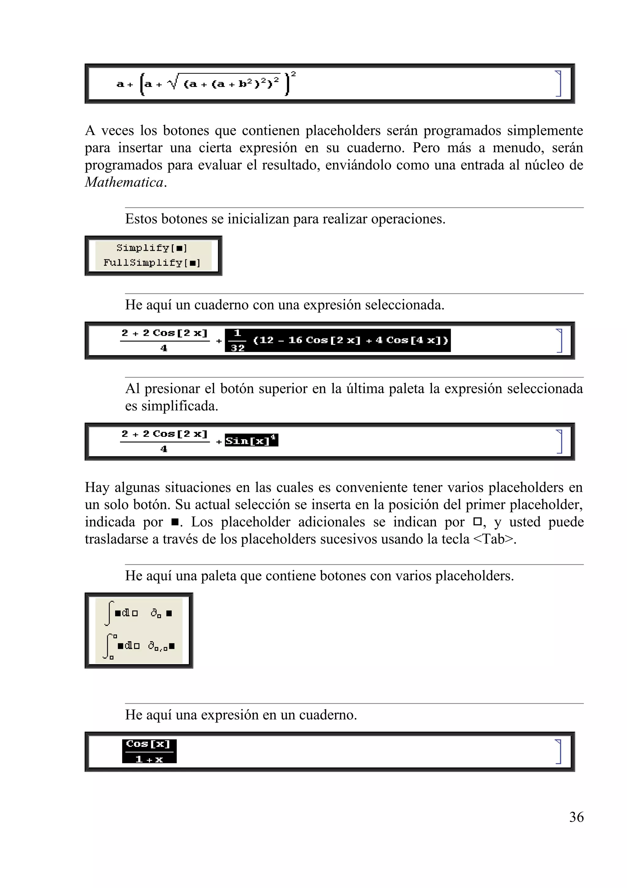 A veces los botones que contienen placeholders serán programados simplemente
para insertar una cierta expresión en su cuaderno. Pero más a menudo, serán
programados para evaluar el resultado, enviándolo como una entrada al núcleo de
Mathematica.
Estos botones se inicializan para realizar operaciones.
He aquí un cuaderno con una expresión seleccionada.
Al presionar el botón superior en la última paleta la expresión seleccionada
es simplificada.
Hay algunas situaciones en las cuales es conveniente tener varios placeholders en
un solo botón. Su actual selección se inserta en la posición del primer placeholder,
indicada por . Los placeholder adicionales se indican por , y usted puede
trasladarse a través de los placeholders sucesivos usando la tecla <Tab>.
He aquí una paleta que contiene botones con varios placeholders.
He aquí una expresión en un cuaderno.
36
 