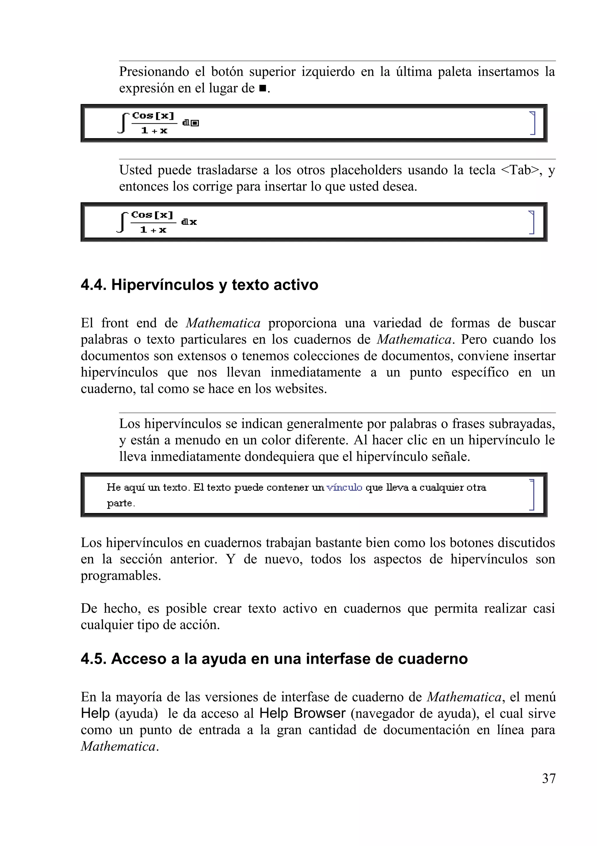 Presionando el botón superior izquierdo en la última paleta insertamos la
expresión en el lugar de .
Usted puede trasladarse a los otros placeholders usando la tecla <Tab>, y
entonces los corrige para insertar lo que usted desea.
4.4. Hipervínculos y texto activo
El front end de Mathematica proporciona una variedad de formas de buscar
palabras o texto particulares en los cuadernos de Mathematica. Pero cuando los
documentos son extensos o tenemos colecciones de documentos, conviene insertar
hipervínculos que nos llevan inmediatamente a un punto específico en un
cuaderno, tal como se hace en los websites.
Los hipervínculos se indican generalmente por palabras o frases subrayadas,
y están a menudo en un color diferente. Al hacer clic en un hipervínculo le
lleva inmediatamente dondequiera que el hipervínculo señale.
Los hipervínculos en cuadernos trabajan bastante bien como los botones discutidos
en la sección anterior. Y de nuevo, todos los aspectos de hipervínculos son
programables.
De hecho, es posible crear texto activo en cuadernos que permita realizar casi
cualquier tipo de acción.
4.5. Acceso a la ayuda en una interfase de cuaderno
En la mayoría de las versiones de interfase de cuaderno de Mathematica, el menú
Help (ayuda) le da acceso al Help Browser (navegador de ayuda), el cual sirve
como un punto de entrada a la gran cantidad de documentación en línea para
Mathematica.
37
 