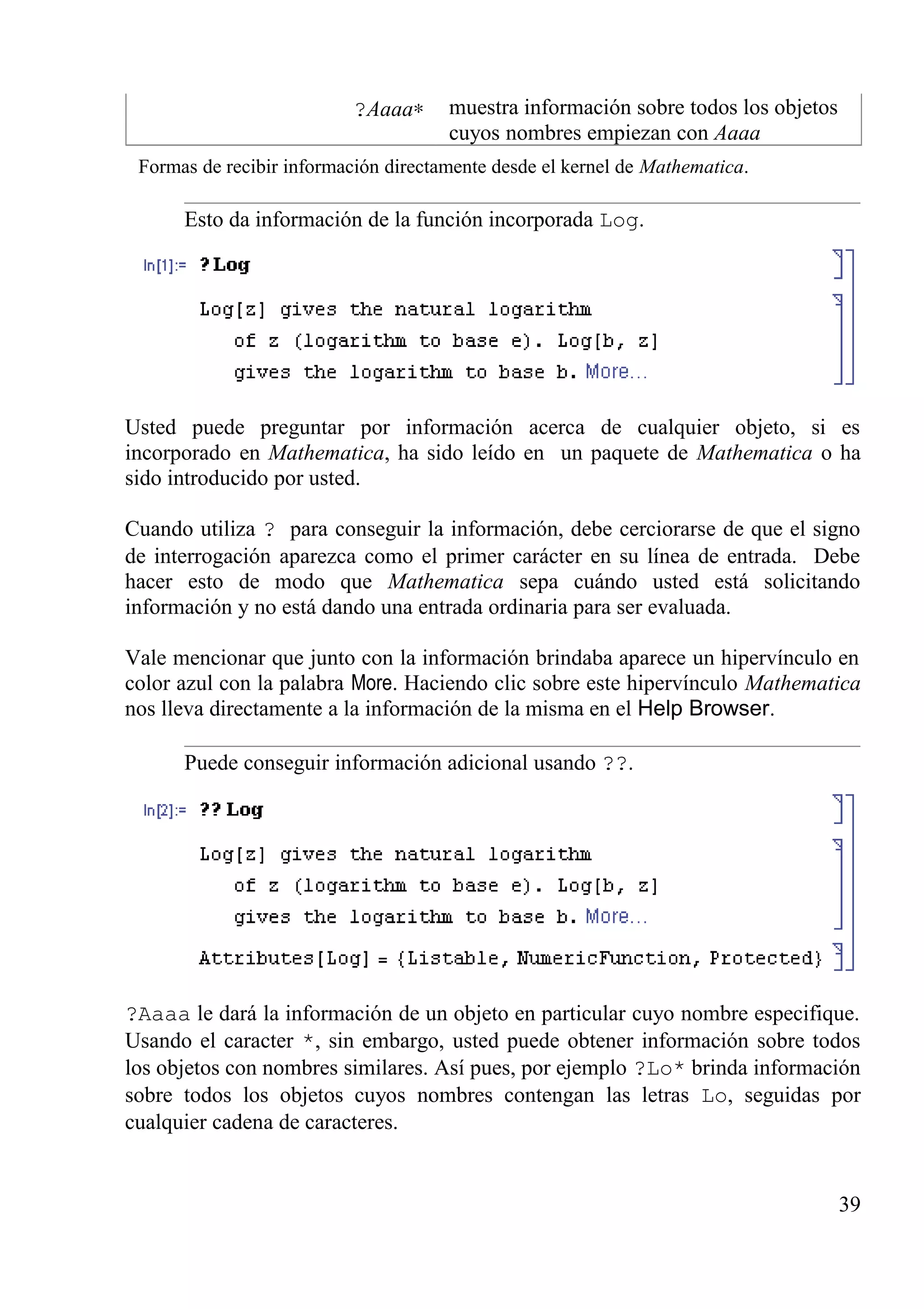 ?Aaaa∗ muestra información sobre todos los objetos
cuyos nombres empiezan con Aaaa
Formas de recibir información directamente desde el kernel de Mathematica.
Esto da información de la función incorporada Log.
Usted puede preguntar por información acerca de cualquier objeto, si es
incorporado en Mathematica, ha sido leído en un paquete de Mathematica o ha
sido introducido por usted.
Cuando utiliza ? para conseguir la información, debe cerciorarse de que el signo
de interrogación aparezca como el primer carácter en su línea de entrada. Debe
hacer esto de modo que Mathematica sepa cuándo usted está solicitando
información y no está dando una entrada ordinaria para ser evaluada.
Vale mencionar que junto con la información brindaba aparece un hipervínculo en
color azul con la palabra More. Haciendo clic sobre este hipervínculo Mathematica
nos lleva directamente a la información de la misma en el Help Browser.
Puede conseguir información adicional usando ??.
?Aaaa le dará la información de un objeto en particular cuyo nombre especifique.
Usando el caracter *, sin embargo, usted puede obtener información sobre todos
los objetos con nombres similares. Así pues, por ejemplo ?Lo* brinda información
sobre todos los objetos cuyos nombres contengan las letras Lo, seguidas por
cualquier cadena de caracteres.
39
 