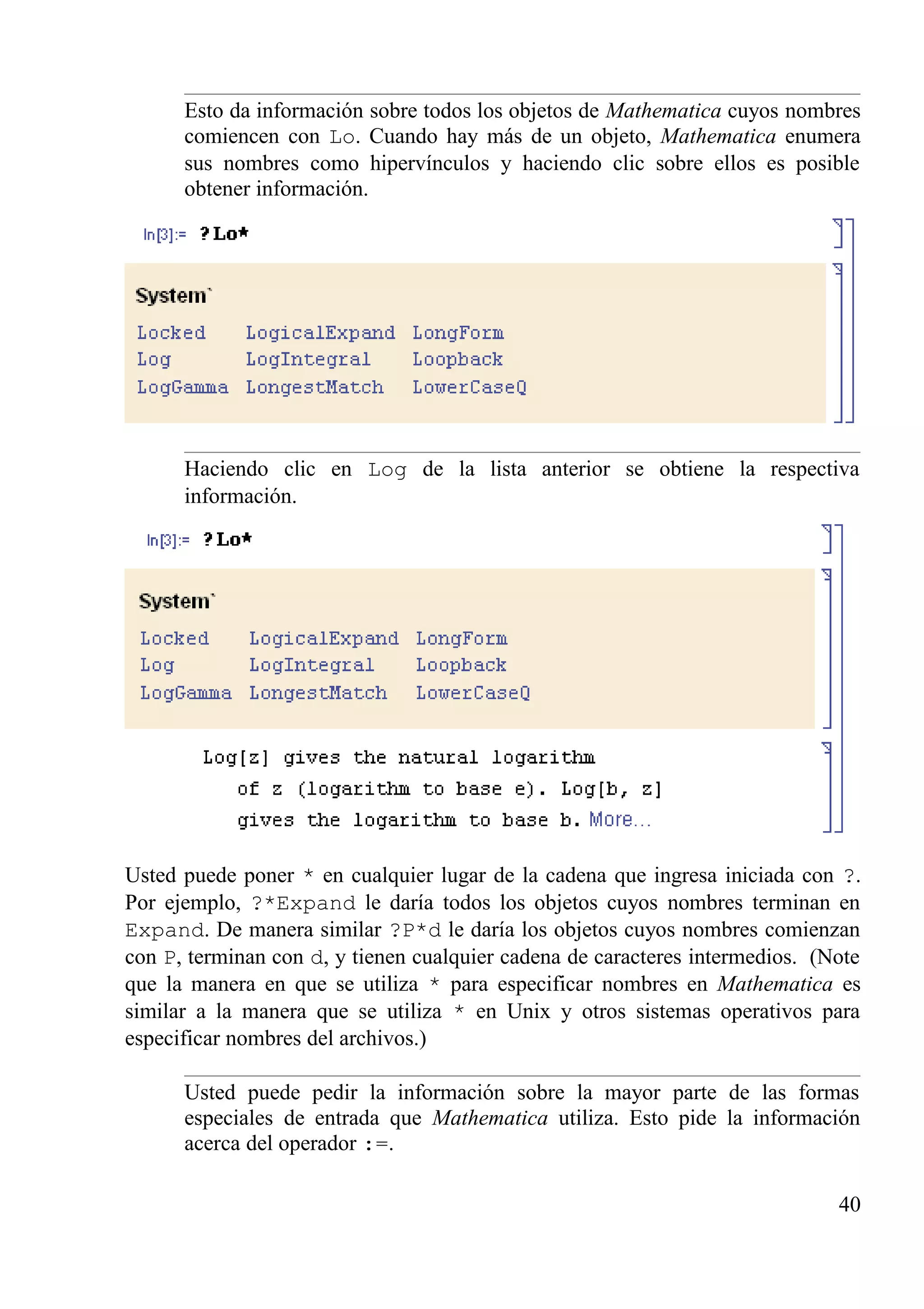 Esto da información sobre todos los objetos de Mathematica cuyos nombres
comiencen con Lo. Cuando hay más de un objeto, Mathematica enumera
sus nombres como hipervínculos y haciendo clic sobre ellos es posible
obtener información.
Haciendo clic en Log de la lista anterior se obtiene la respectiva
información.
Usted puede poner * en cualquier lugar de la cadena que ingresa iniciada con ?.
Por ejemplo, ?*Expand le daría todos los objetos cuyos nombres terminan en
Expand. De manera similar ?P*d le daría los objetos cuyos nombres comienzan
con P, terminan con d, y tienen cualquier cadena de caracteres intermedios. (Note
que la manera en que se utiliza * para especificar nombres en Mathematica es
similar a la manera que se utiliza * en Unix y otros sistemas operativos para
especificar nombres del archivos.)
Usted puede pedir la información sobre la mayor parte de las formas
especiales de entrada que Mathematica utiliza. Esto pide la información
acerca del operador :=.
40
 