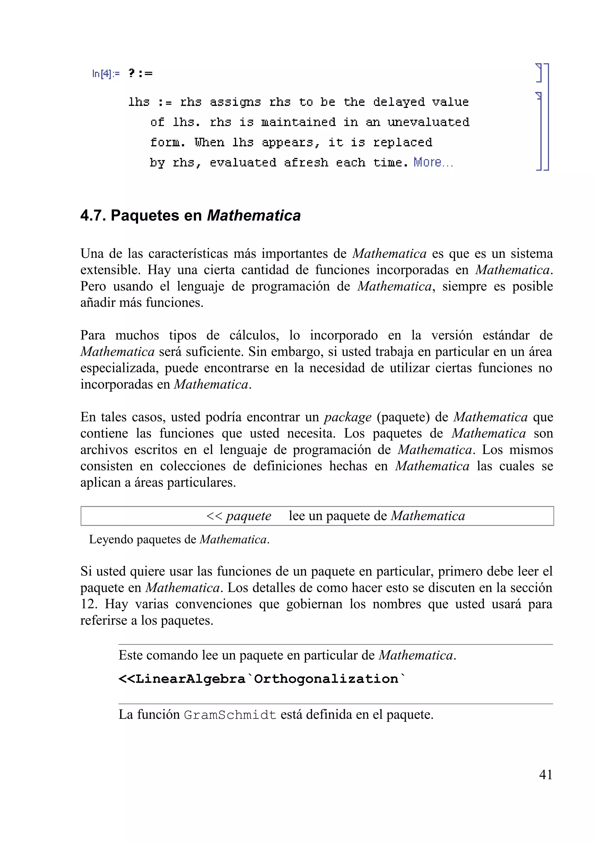 4.7. Paquetes en Mathematica
Una de las características más importantes de Mathematica es que es un sistema
extensible. Hay una cierta cantidad de funciones incorporadas en Mathematica.
Pero usando el lenguaje de programación de Mathematica, siempre es posible
añadir más funciones.
Para muchos tipos de cálculos, lo incorporado en la versión estándar de
Mathematica será suficiente. Sin embargo, si usted trabaja en particular en un área
especializada, puede encontrarse en la necesidad de utilizar ciertas funciones no
incorporadas en Mathematica.
En tales casos, usted podría encontrar un package (paquete) de Mathematica que
contiene las funciones que usted necesita. Los paquetes de Mathematica son
archivos escritos en el lenguaje de programación de Mathematica. Los mismos
consisten en colecciones de definiciones hechas en Mathematica las cuales se
aplican a áreas particulares.
<< paquete lee un paquete de Mathematica
Leyendo paquetes de Mathematica.
Si usted quiere usar las funciones de un paquete en particular, primero debe leer el
paquete en Mathematica. Los detalles de como hacer esto se discuten en la sección
12. Hay varias convenciones que gobiernan los nombres que usted usará para
referirse a los paquetes.
Este comando lee un paquete en particular de Mathematica.
<<LinearAlgebra`Orthogonalization`
La función GramSchmidt está definida en el paquete.
41
 