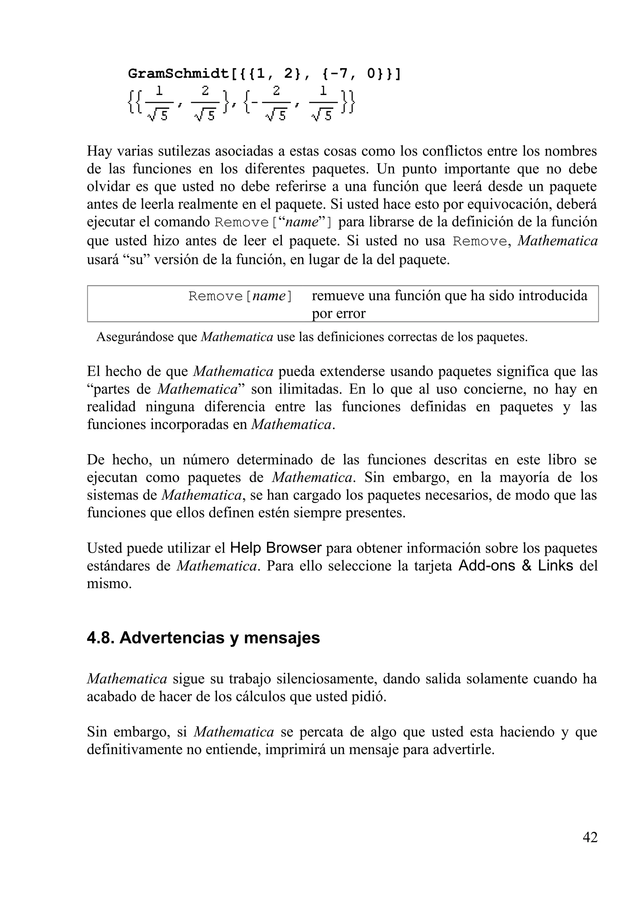 GramSchmidt[{{1, 2}, {-7, 0}}]
Hay varias sutilezas asociadas a estas cosas como los conflictos entre los nombres
de las funciones en los diferentes paquetes. Un punto importante que no debe
olvidar es que usted no debe referirse a una función que leerá desde un paquete
antes de leerla realmente en el paquete. Si usted hace esto por equivocación, deberá
ejecutar el comando Remove[“name”] para librarse de la definición de la función
que usted hizo antes de leer el paquete. Si usted no usa Remove, Mathematica
usará “su” versión de la función, en lugar de la del paquete.
Remove[name] remueve una función que ha sido introducida
por error
Asegurándose que Mathematica use las definiciones correctas de los paquetes.
El hecho de que Mathematica pueda extenderse usando paquetes significa que las
“partes de Mathematica” son ilimitadas. En lo que al uso concierne, no hay en
realidad ninguna diferencia entre las funciones definidas en paquetes y las
funciones incorporadas en Mathematica.
De hecho, un número determinado de las funciones descritas en este libro se
ejecutan como paquetes de Mathematica. Sin embargo, en la mayoría de los
sistemas de Mathematica, se han cargado los paquetes necesarios, de modo que las
funciones que ellos definen estén siempre presentes.
Usted puede utilizar el Help Browser para obtener información sobre los paquetes
estándares de Mathematica. Para ello seleccione la tarjeta Add-ons & Links del
mismo.
4.8. Advertencias y mensajes
Mathematica sigue su trabajo silenciosamente, dando salida solamente cuando ha
acabado de hacer de los cálculos que usted pidió.
Sin embargo, si Mathematica se percata de algo que usted esta haciendo y que
definitivamente no entiende, imprimirá un mensaje para advertirle.
42
 
